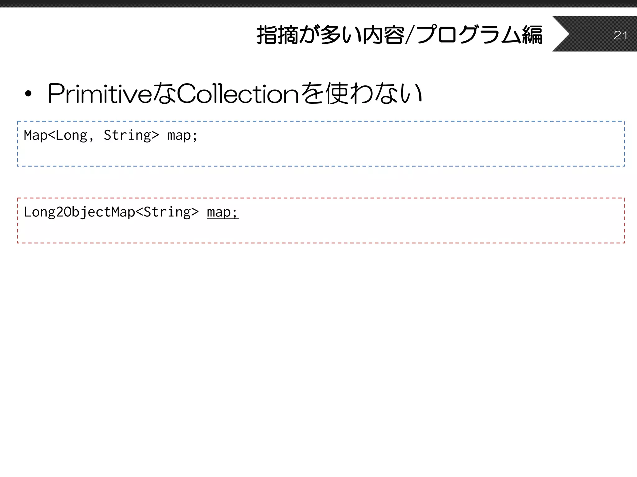 指摘が多い内容/プログラム編
• PrimitiveなCollectionを使わない
21
Map<Long, String> map;
Long2ObjectMap<String> map;
 