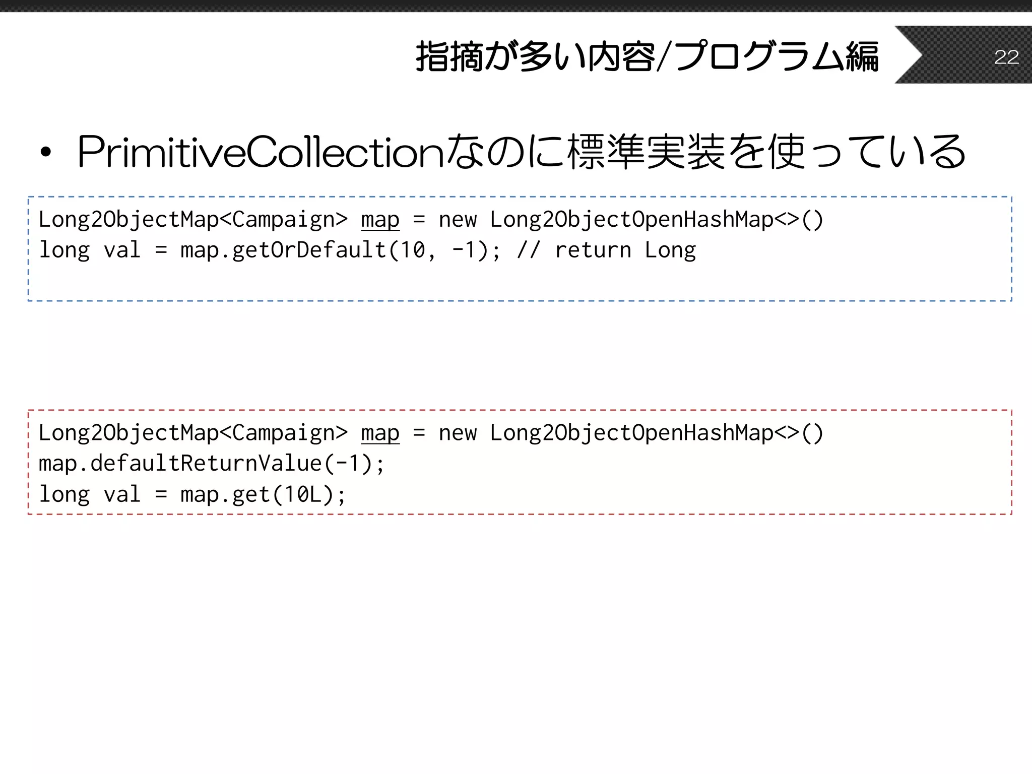 指摘が多い内容/プログラム編
• PrimitiveCollectionなのに標準実装を使っている
22
Long2ObjectMap<Campaign> map = new Long2ObjectOpenHashMap<>()
long val = map.getOrDefault(10, -1); // return Long
Long2ObjectMap<Campaign> map = new Long2ObjectOpenHashMap<>()
map.defaultReturnValue(-1);
long val = map.get(10L);
 