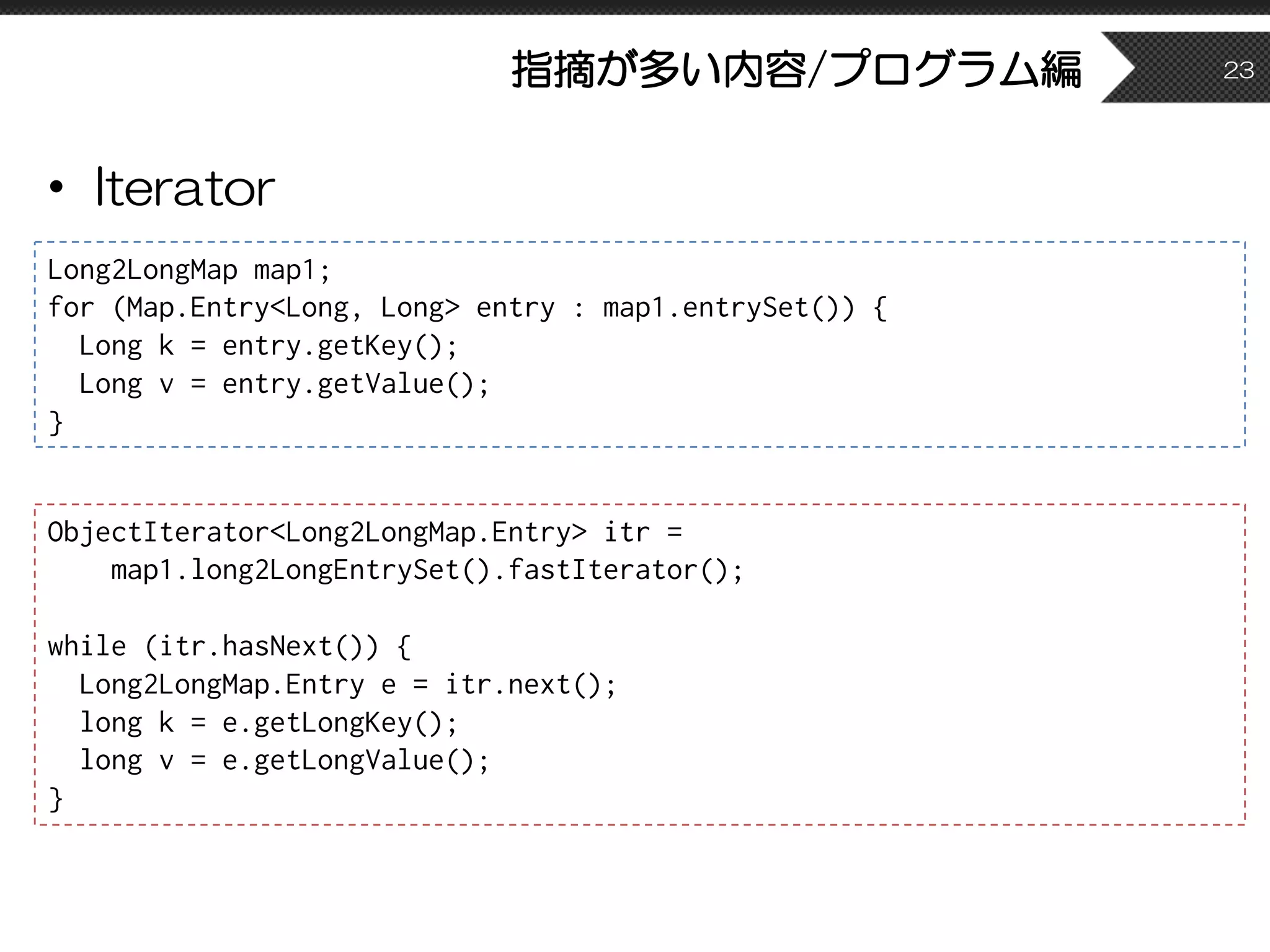 指摘が多い内容/プログラム編
• Iterator
23
Long2LongMap map1;
for (Map.Entry<Long, Long> entry : map1.entrySet()) {
Long k = entry.getKey();
Long v = entry.getValue();
}
ObjectIterator<Long2LongMap.Entry> itr =
map1.long2LongEntrySet().fastIterator();
while (itr.hasNext()) {
Long2LongMap.Entry e = itr.next();
long k = e.getLongKey();
long v = e.getLongValue();
}
 