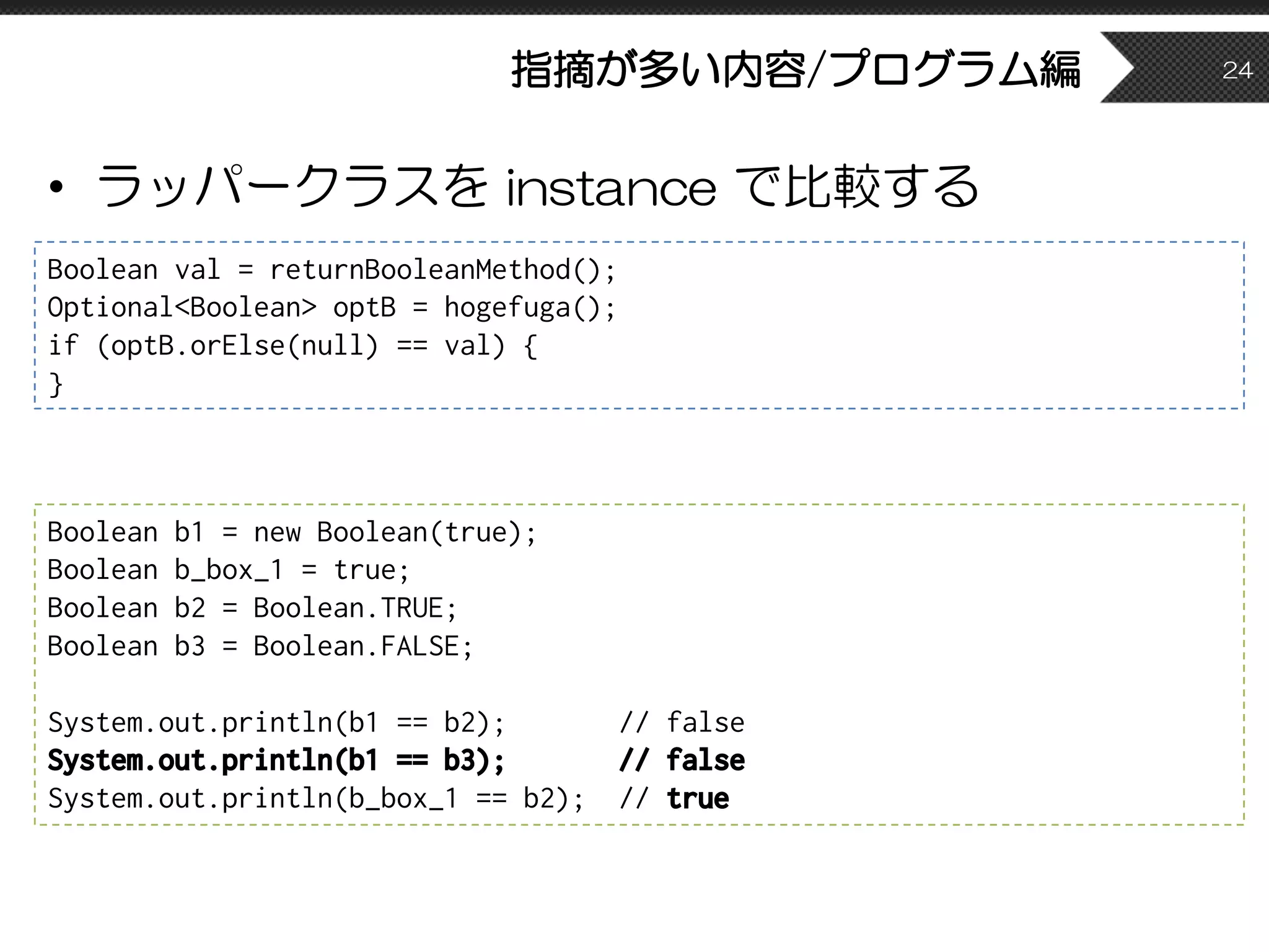 指摘が多い内容/プログラム編
• ラッパークラスを instance で比較する
24
Boolean val = returnBooleanMethod();
Optional<Boolean> optB = hogefuga();
if (optB.orElse(null) == val) {
}
Boolean b1 = new Boolean(true);
Boolean b_box_1 = true;
Boolean b2 = Boolean.TRUE;
Boolean b3 = Boolean.FALSE;
System.out.println(b1 == b2); // false
System.out.println(b1 == b3); // false
System.out.println(b_box_1 == b2); // true
 