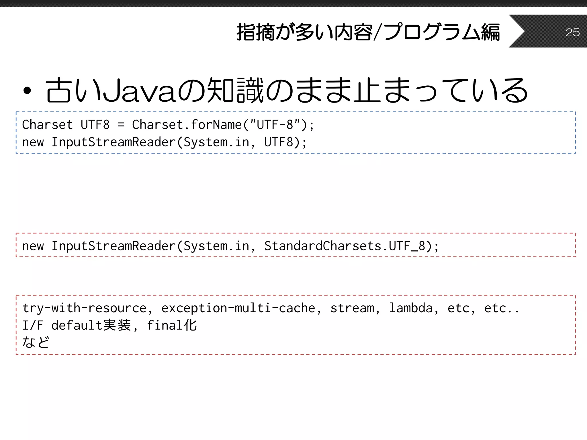指摘が多い内容/プログラム編
• 古いJavaの知識のまま止まっている
25
Charset UTF8 = Charset.forName("UTF-8");
new InputStreamReader(System.in, UTF8);
new InputStreamReader(System.in, StandardCharsets.UTF_8);
try-with-resource, exception-multi-cache, stream, lambda, etc, etc..
I/F default実装, final化
など
 