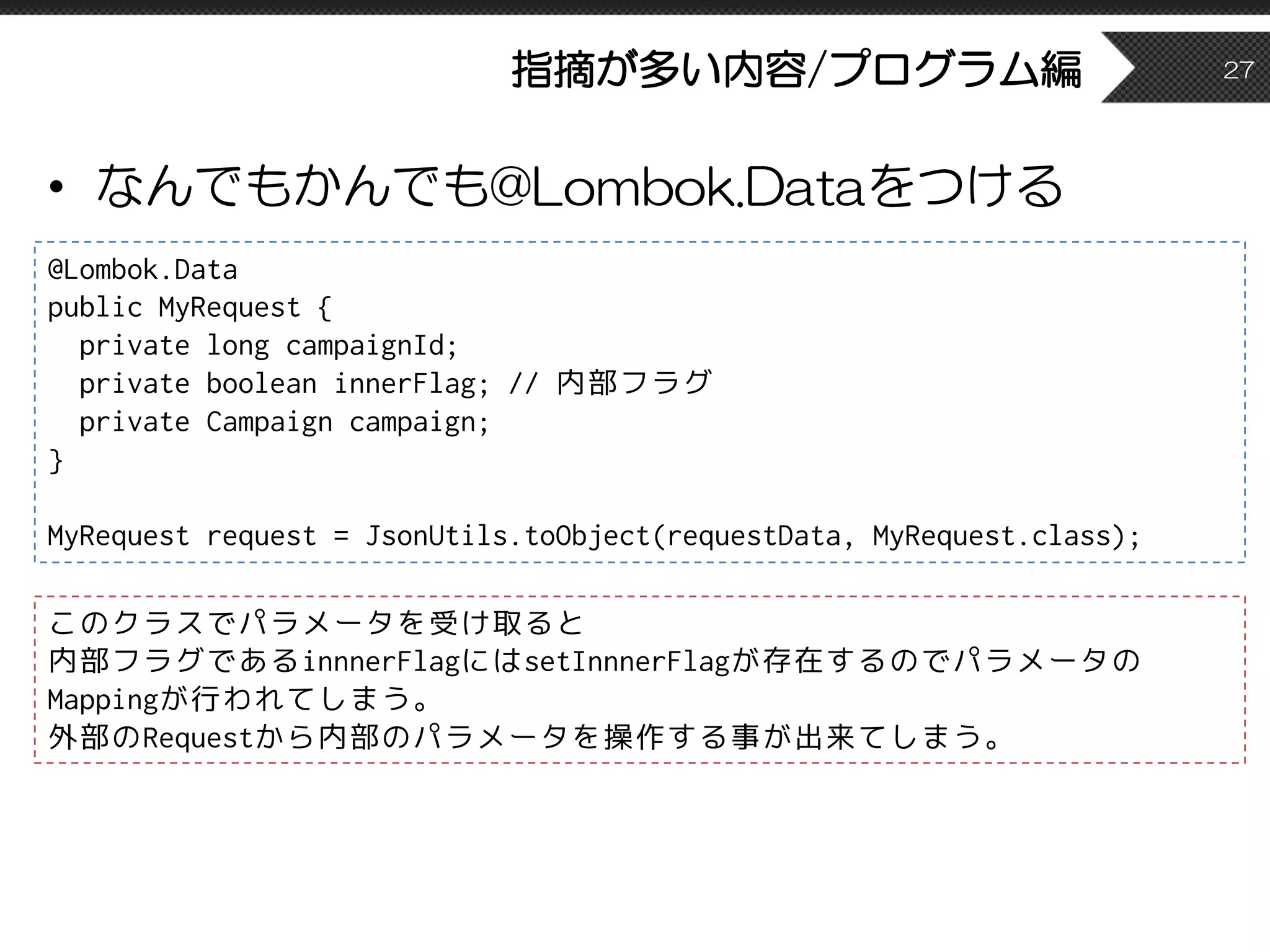 指摘が多い内容/プログラム編
• なんでもかんでも@Lombok.Dataをつける
27
@Lombok.Data
public MyRequest {
private long campaignId;
private boolean innerFlag; // 内部フラグ
private Campaign campaign;
}
MyRequest request = JsonUtils.toObject(requestData, MyRequest.class);
このクラスでパラメータを受け取ると
内部フラグであるinnnerFlagにはsetInnnerFlagが存在するのでパラメータの
Mappingが行われてしまう。
外部のRequestから内部のパラメータを操作する事が出来てしまう。
 