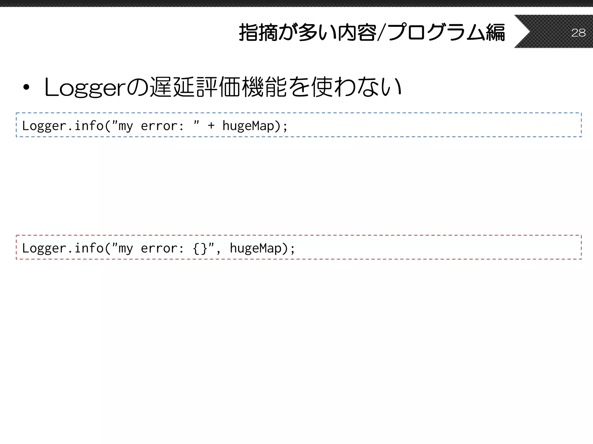 指摘が多い内容/プログラム編
• Loggerの遅延評価機能を使わない
28
Logger.info("my error: " + hugeMap);
Logger.info("my error: {}", hugeMap);
 
