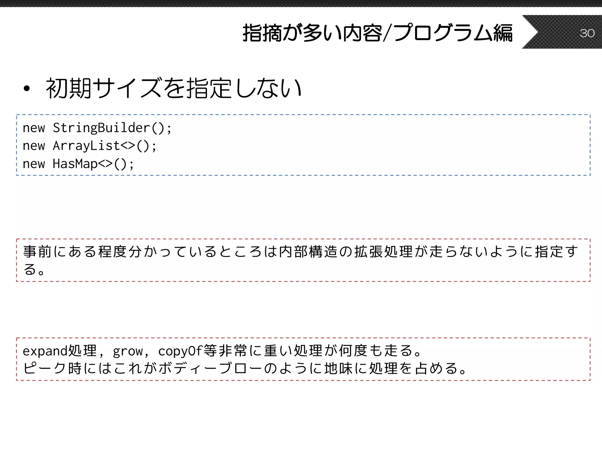 指摘が多い内容/プログラム編
• 初期サイズを指定しない
30
new StringBuilder();
new ArrayList<>();
new HasMap<>();
事前にある程度分かっているところは内部構造の拡張処理が走らないように指定す
る。
expand処理, grow, copyOf等非常に重い処理が何度も走る。
ピーク時にはこれがボディーブローのように地味に処理を占める。
 