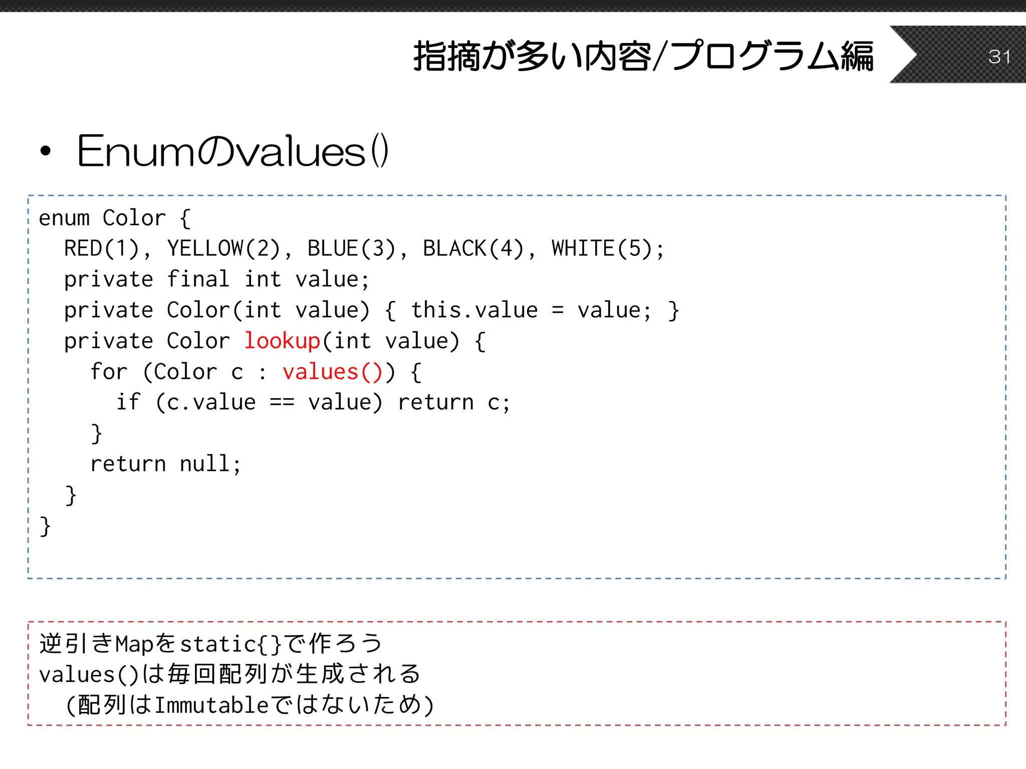 指摘が多い内容/プログラム編
• Enumのvalues()
31
enum Color {
RED(1), YELLOW(2), BLUE(3), BLACK(4), WHITE(5);
private final int value;
private Color(int value) { this.value = value; }
private Color lookup(int value) {
for (Color c : values()) {
if (c.value == value) return c;
}
return null;
}
}
逆引きMapをstatic{}で作ろう
values()は毎回配列が生成される
(配列はImmutableではないため)
 