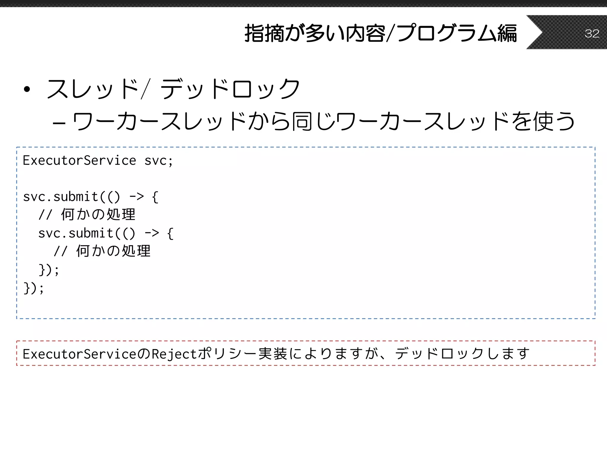 指摘が多い内容/プログラム編
• スレッド/ デッドロック
– ワーカースレッドから同じワーカースレッドを使う
32
ExecutorService svc;
svc.submit(() -> {
// 何かの処理
svc.submit(() -> {
// 何かの処理
});
});
ExecutorServiceのRejectポリシー実装によりますが、デッドロックします
 