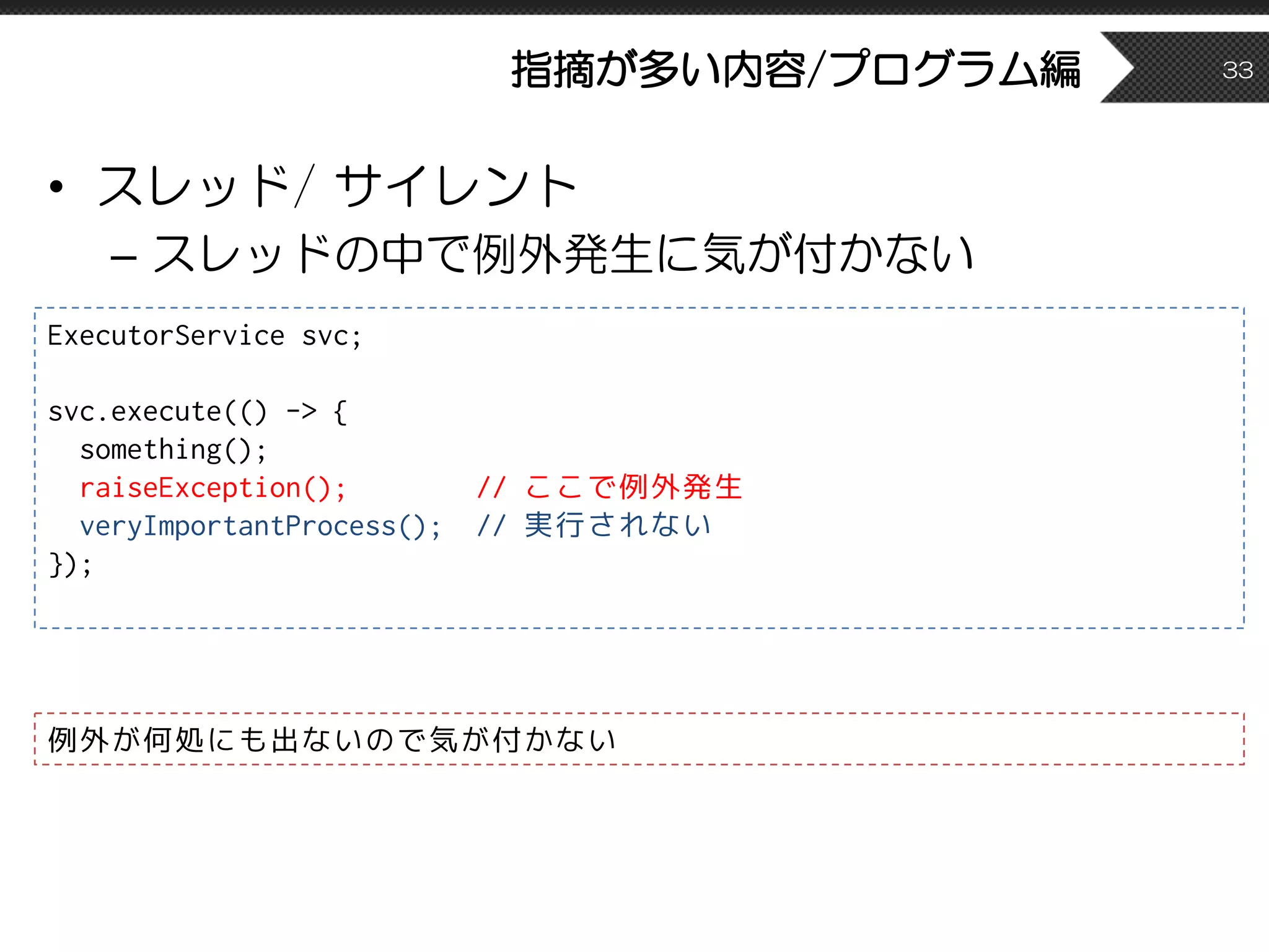 指摘が多い内容/プログラム編
• スレッド/ サイレント
– スレッドの中で例外発生に気が付かない
33
ExecutorService svc;
svc.execute(() -> {
something();
raiseException(); // ここで例外発生
veryImportantProcess(); // 実行されない
});
例外が何処にも出ないので気が付かない
 