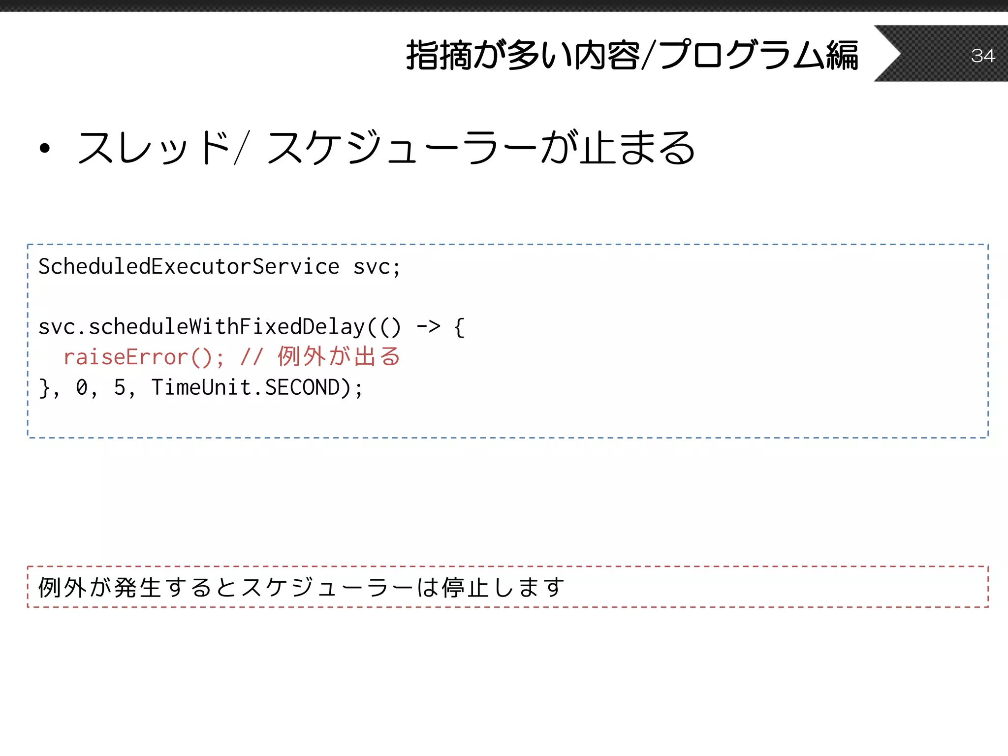 指摘が多い内容/プログラム編
• スレッド/ スケジューラーが止まる
34
ScheduledExecutorService svc;
svc.scheduleWithFixedDelay(() -> {
raiseError(); // 例外が出る
}, 0, 5, TimeUnit.SECOND);
例外が発生するとスケジューラーは停止します
 