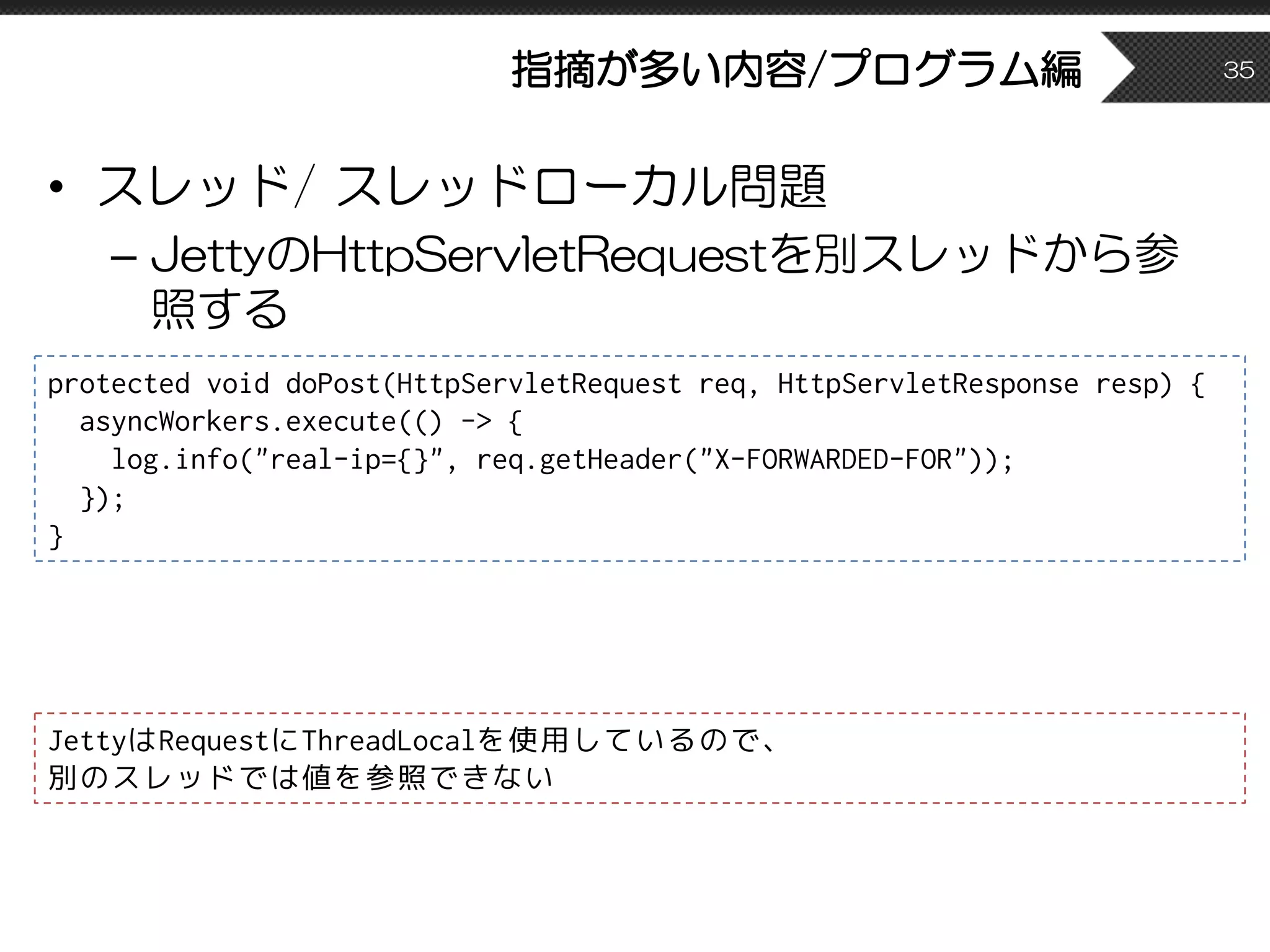 指摘が多い内容/プログラム編
• スレッド/ スレッドローカル問題
– JettyのHttpServletRequestを別スレッドから参
照する
35
protected void doPost(HttpServletRequest req, HttpServletResponse resp) {
asyncWorkers.execute(() -> {
log.info("real-ip={}", req.getHeader("X-FORWARDED-FOR"));
});
}
JettyはRequestにThreadLocalを使用しているので、
別のスレッドでは値を参照できない
 