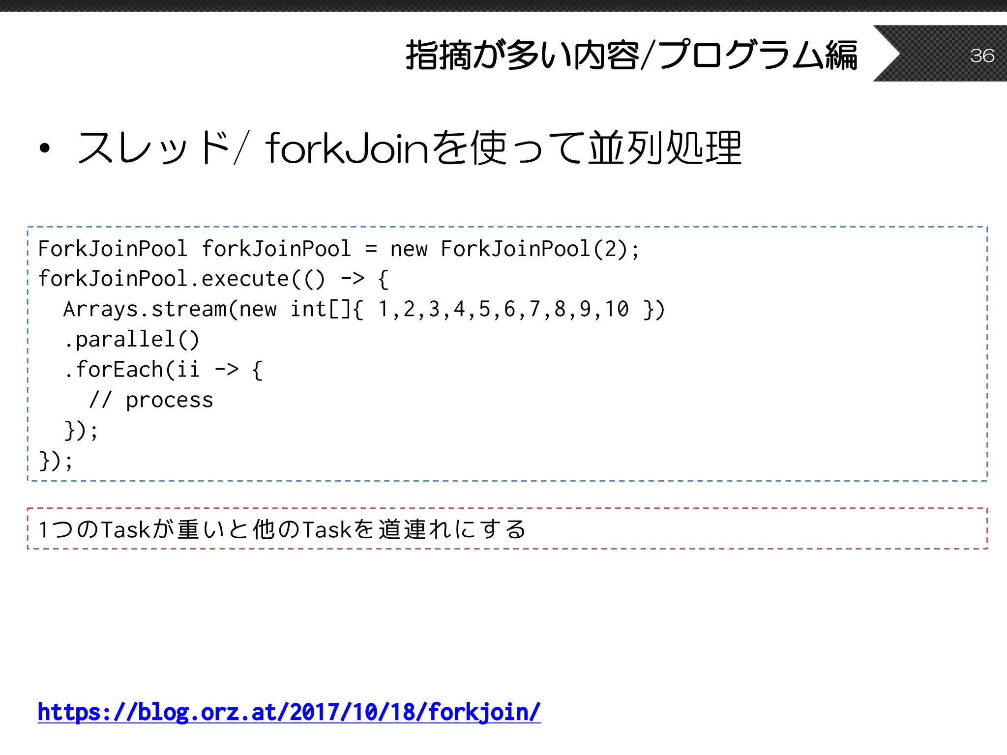 指摘が多い内容/プログラム編
• スレッド/ forkJoinを使って並列処理
36
ForkJoinPool forkJoinPool = new ForkJoinPool(2);
forkJoinPool.execute(() -> {
Arrays.stream(new int[]{ 1,2,3,4,5,6,7,8,9,10 })
.parallel()
.forEach(ii -> {
// process
});
});
1つのTaskが重いと他のTaskを道連れにする
https://blog.orz.at/2017/10/18/forkjoin/
 