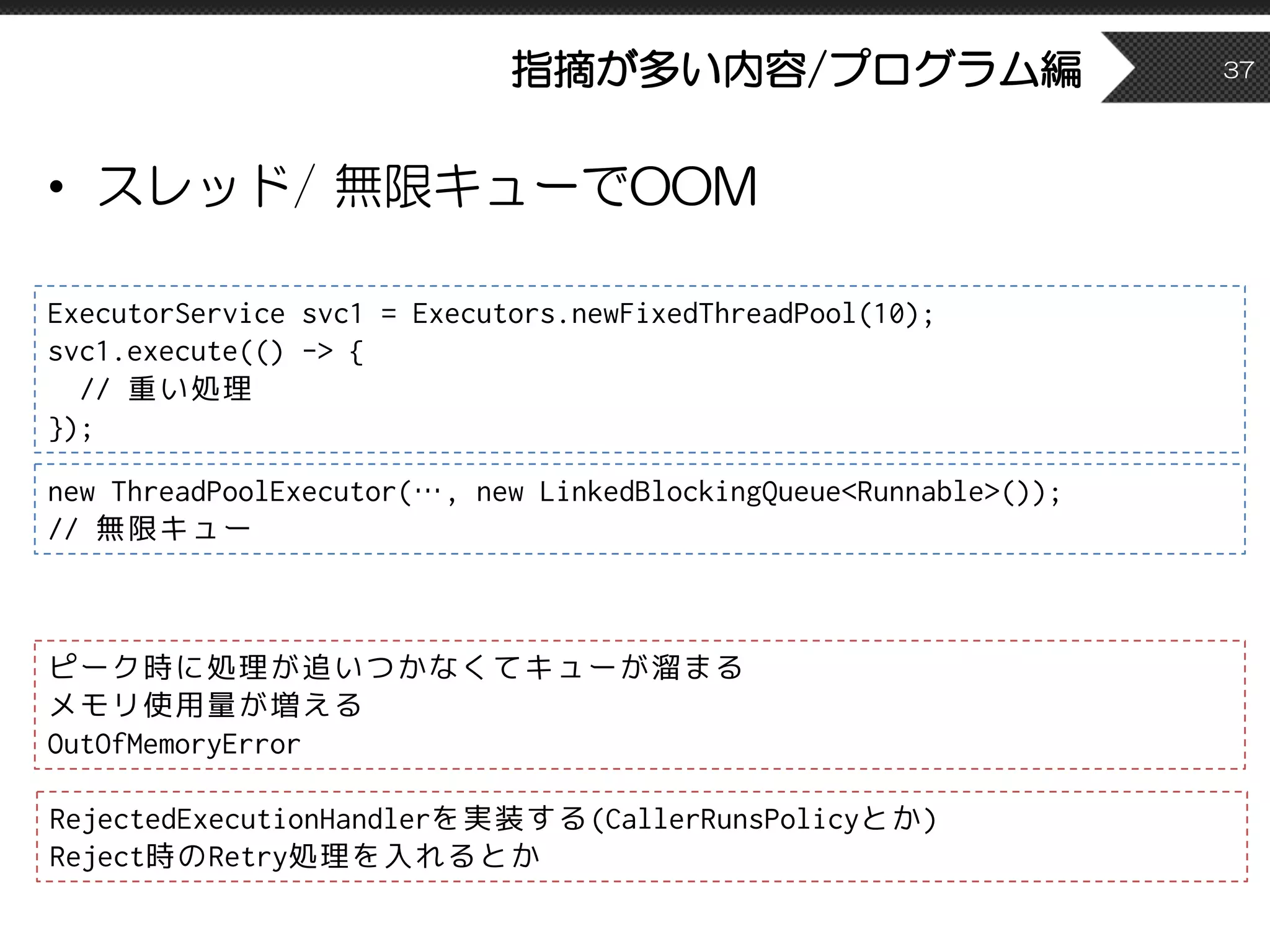 指摘が多い内容/プログラム編
• スレッド/ 無限キューでOOM
37
ExecutorService svc1 = Executors.newFixedThreadPool(10);
svc1.execute(() -> {
// 重い処理
});
ピーク時に処理が追いつかなくてキューが溜まる
メモリ使用量が増える
OutOfMemoryError
new ThreadPoolExecutor(…, new LinkedBlockingQueue<Runnable>());
// 無限キュー
RejectedExecutionHandlerを実装する(CallerRunsPolicyとか)
Reject時のRetry処理を入れるとか
 