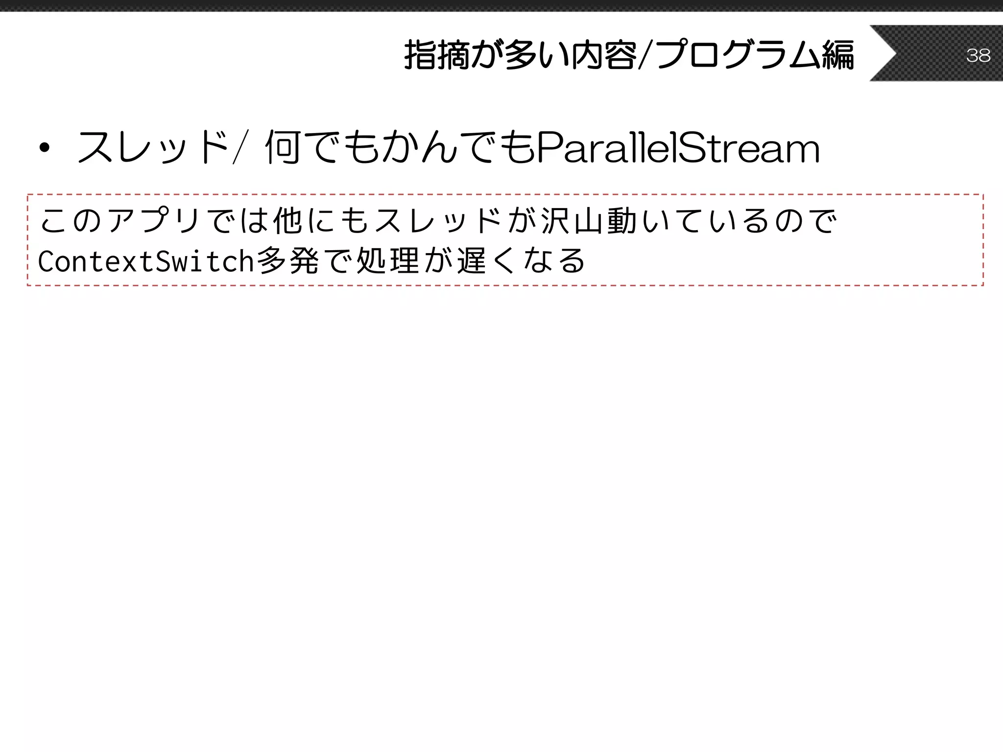 指摘が多い内容/プログラム編
• スレッド/ 何でもかんでもParallelStream
38
このアプリでは他にもスレッドが沢山動いているので
ContextSwitch多発で処理が遅くなる
 