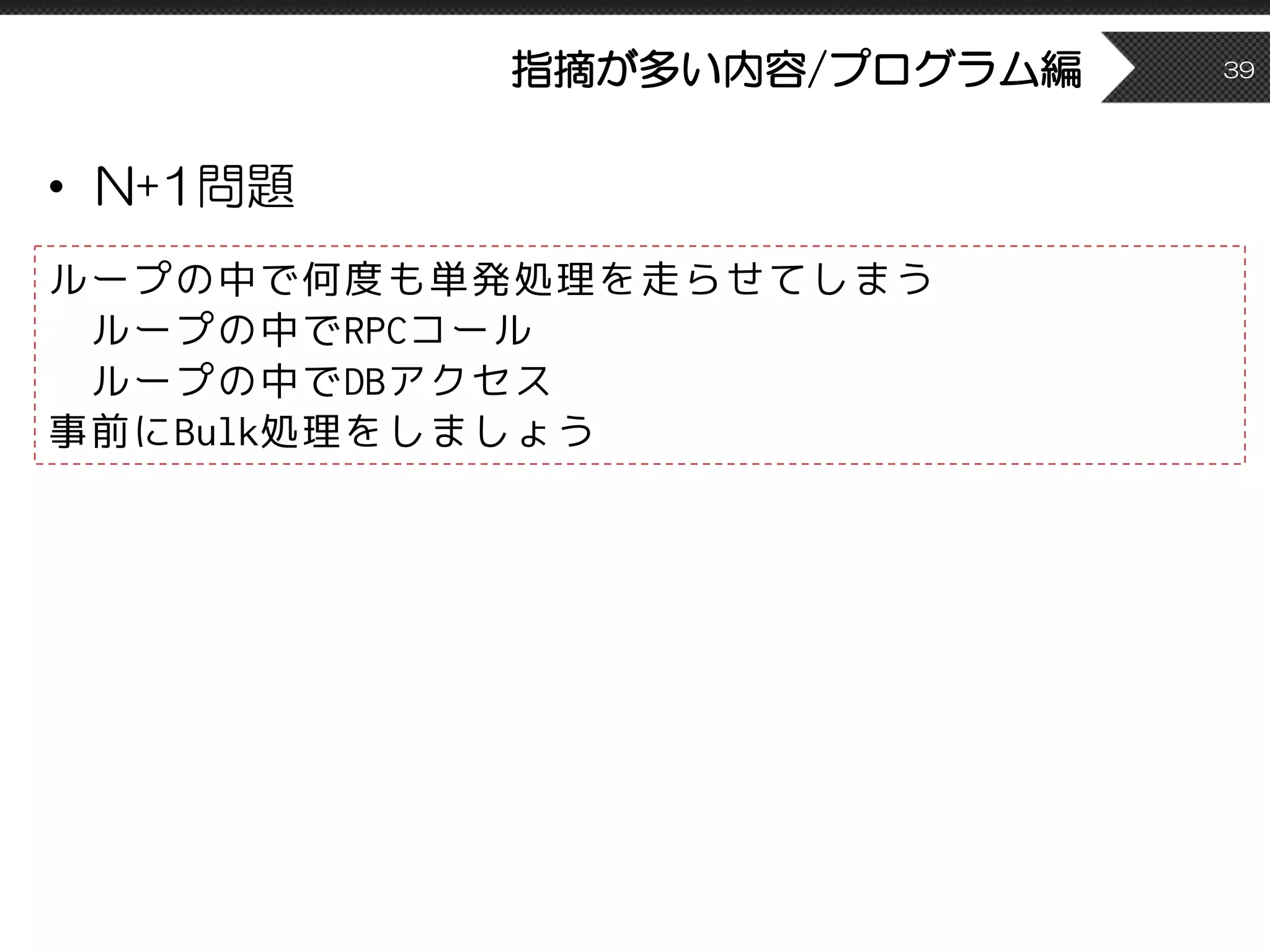 指摘が多い内容/プログラム編
• N+1問題
39
ループの中で何度も単発処理を走らせてしまう
ループの中でRPCコール
ループの中でDBアクセス
事前にBulk処理をしましょう
 