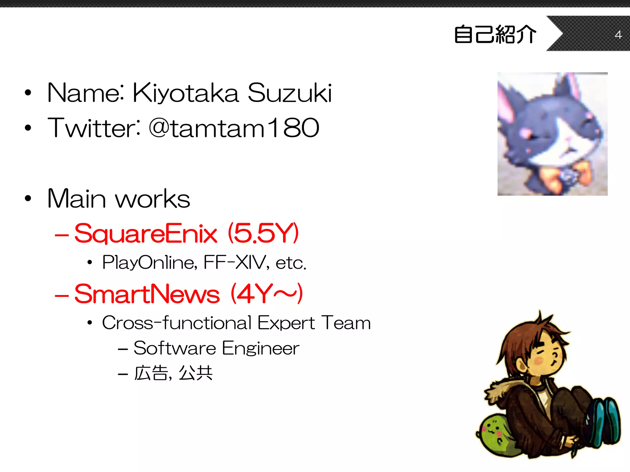 自己紹介
• Name: Kiyotaka Suzuki
• Twitter: @tamtam180
• Main works
– SquareEnix (5.5Y)
• PlayOnline, FF-XIV, etc.
– SmartNews (4Y〜)
• Cross-functional Expert Team
– Software Engineer
– 広告, 公共
4
 