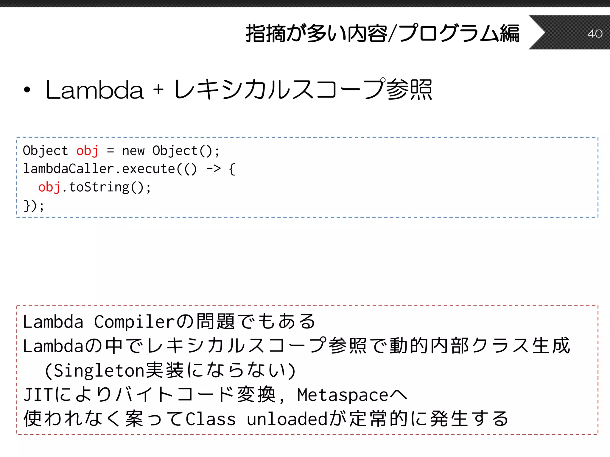 指摘が多い内容/プログラム編
• Lambda + レキシカルスコープ参照
40
Lambda Compilerの問題でもある
Lambdaの中でレキシカルスコープ参照で動的内部クラス生成
(Singleton実装にならない)
JITによりバイトコード変換, Metaspaceへ
使われなく案ってClass unloadedが定常的に発生する
Object obj = new Object();
lambdaCaller.execute(() -> {
obj.toString();
});
 