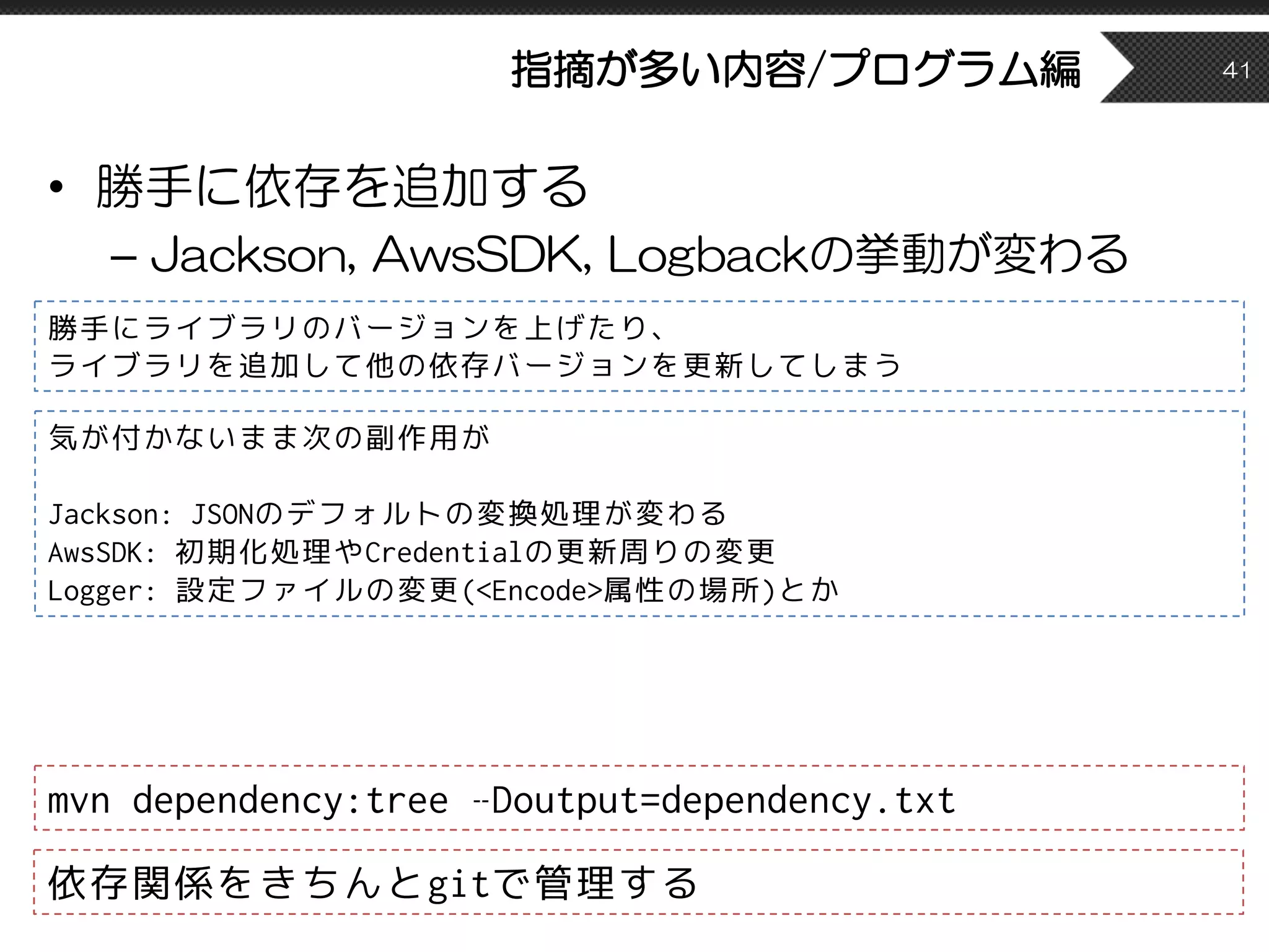指摘が多い内容/プログラム編
• 勝手に依存を追加する
– Jackson, AwsSDK, Logbackの挙動が変わる
41
mvn dependency:tree –Doutput=dependency.txt
勝手にライブラリのバージョンを上げたり、
ライブラリを追加して他の依存バージョンを更新してしまう
依存関係をきちんとgitで管理する
気が付かないまま次の副作用が
Jackson: JSONのデフォルトの変換処理が変わる
AwsSDK: 初期化処理やCredentialの更新周りの変更
Logger: 設定ファイルの変更(<Encode>属性の場所)とか
 