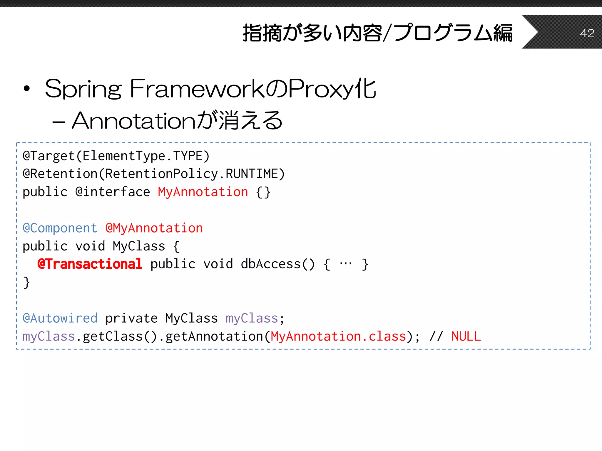 指摘が多い内容/プログラム編
• Spring FrameworkのProxy化
– Annotationが消える
42
@Target(ElementType.TYPE)
@Retention(RetentionPolicy.RUNTIME)
public @interface MyAnnotation {}
@Component @MyAnnotation
public void MyClass {
@Transactional public void dbAccess() { … }
}
@Autowired private MyClass myClass;
myClass.getClass().getAnnotation(MyAnnotation.class); // NULL
 