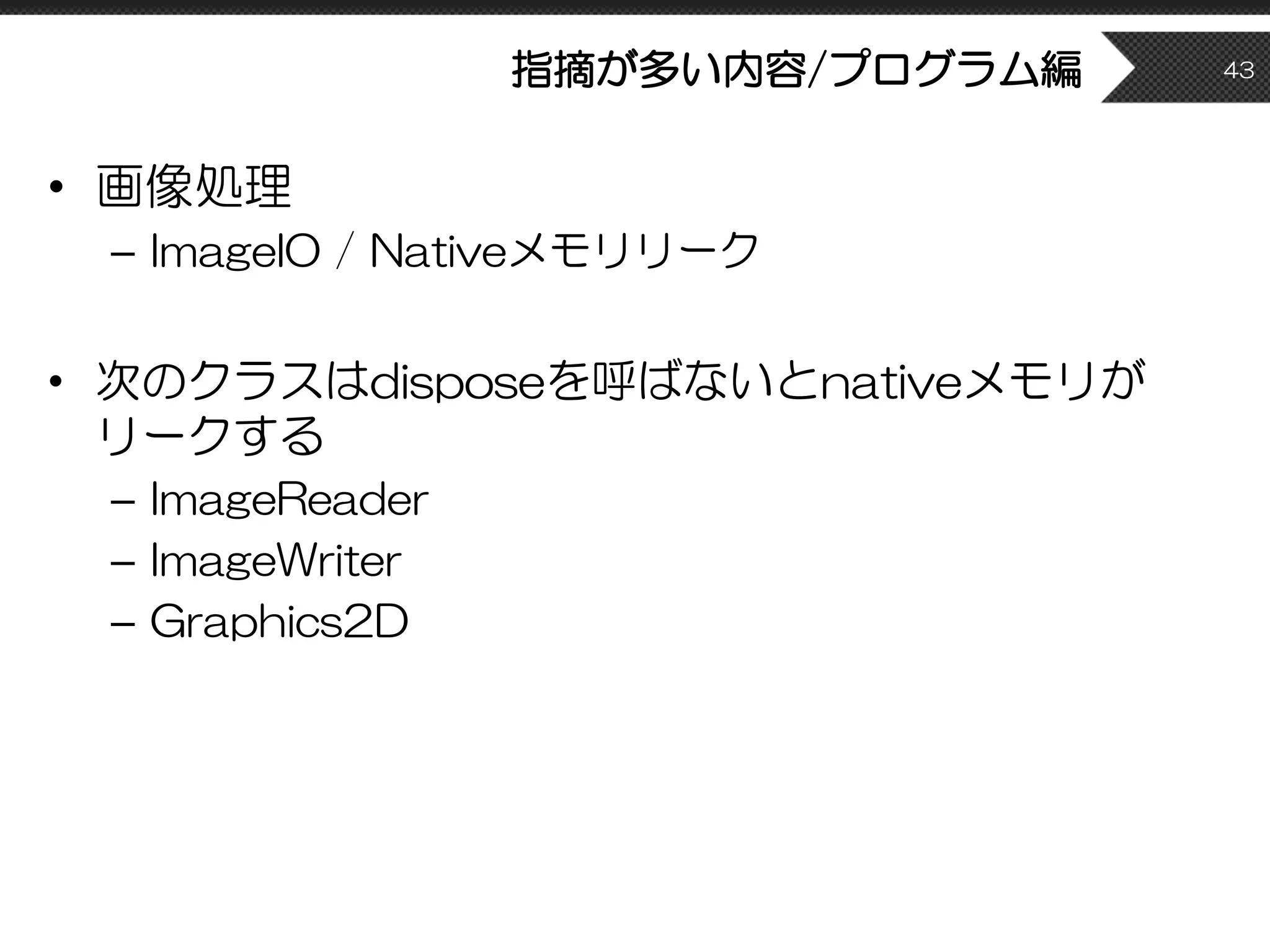 指摘が多い内容/プログラム編
• 画像処理
– ImageIO / Nativeメモリリーク
• 次のクラスはdisposeを呼ばないとnativeメモリが
リークする
– ImageReader
– ImageWriter
– Graphics2D
43
 