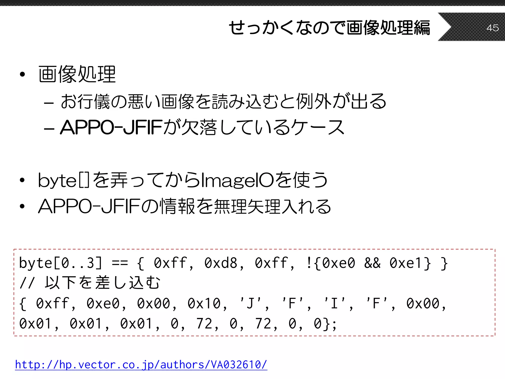 せっかくなので画像処理編
• 画像処理
– お行儀の悪い画像を読み込むと例外が出る
– APP0-JFIFが欠落しているケース
• byte[]を弄ってからImageIOを使う
• APP0-JFIFの情報を無理矢理入れる
45
http://hp.vector.co.jp/authors/VA032610/
byte[0..3] == { 0xff, 0xd8, 0xff, !{0xe0 && 0xe1} }
// 以下を差し込む
{ 0xff, 0xe0, 0x00, 0x10, 'J', 'F', 'I', 'F', 0x00,
0x01, 0x01, 0x01, 0, 72, 0, 72, 0, 0};
 