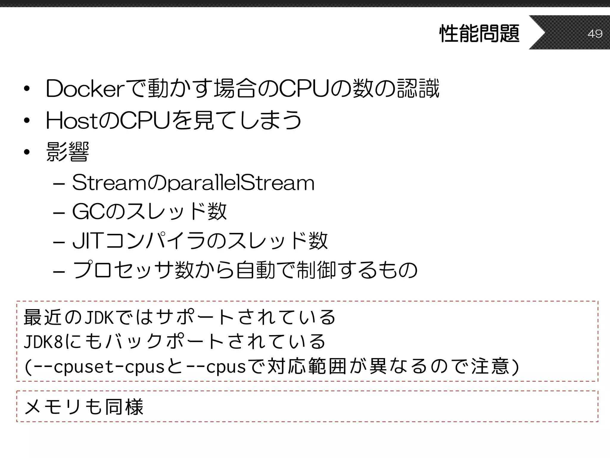 性能問題
• Dockerで動かす場合のCPUの数の認識
• HostのCPUを見てしまう
• 影響
– StreamのparallelStream
– GCのスレッド数
– JITコンパイラのスレッド数
– プロセッサ数から自動で制御するもの
49
最近のJDKではサポートされている
JDK8にもバックポートされている
(--cpuset-cpusと--cpusで対応範囲が異なるので注意)
メモリも同様
 