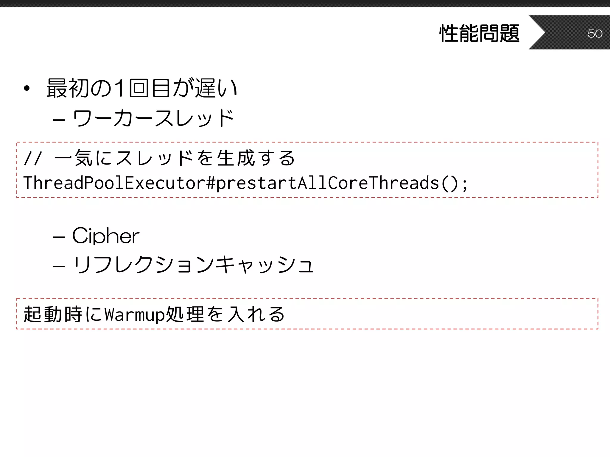 性能問題
• 最初の1回目が遅い
– ワーカースレッド
– Cipher
– リフレクションキャッシュ
50
// 一気にスレッドを生成する
ThreadPoolExecutor#prestartAllCoreThreads();
起動時にWarmup処理を入れる
 