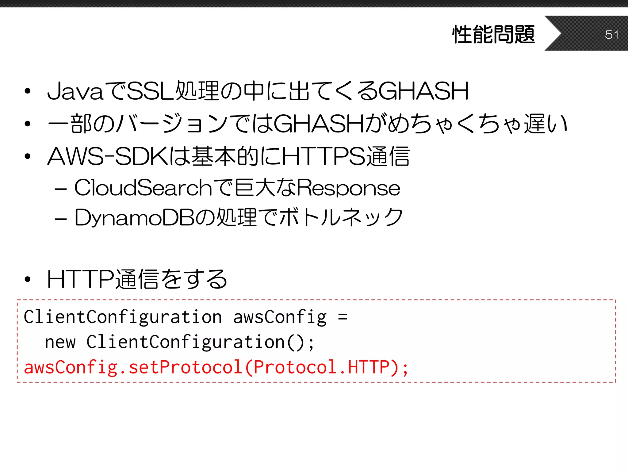 性能問題
• JavaでSSL処理の中に出てくるGHASH
• 一部のバージョンではGHASHがめちゃくちゃ遅い
• AWS-SDKは基本的にHTTPS通信
– CloudSearchで巨大なResponse
– DynamoDBの処理でボトルネック
• HTTP通信をする
51
ClientConfiguration awsConfig =
new ClientConfiguration();
awsConfig.setProtocol(Protocol.HTTP);
 