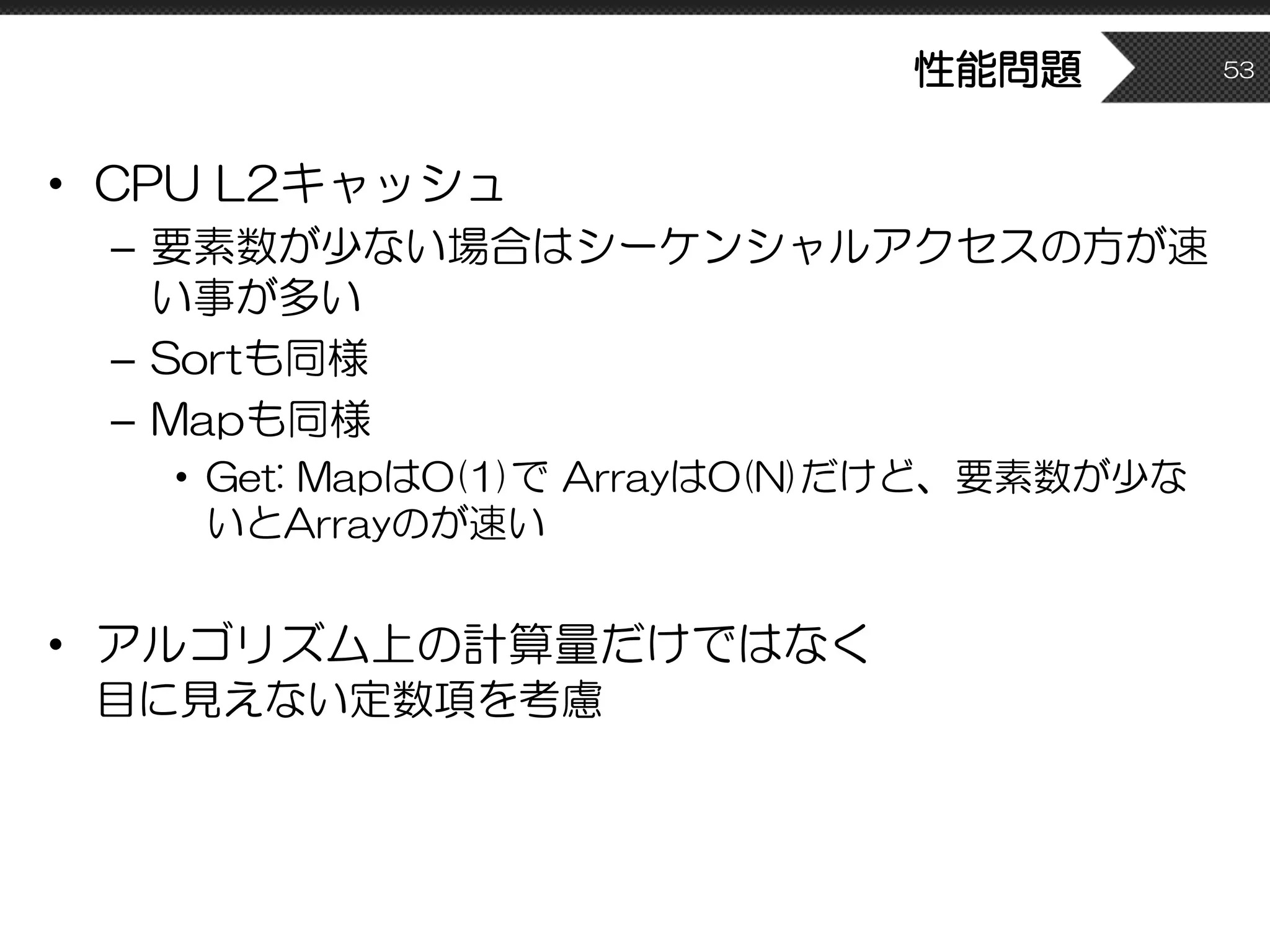 性能問題
• CPU L2キャッシュ
– 要素数が少ない場合はシーケンシャルアクセスの方が速
い事が多い
– Sortも同様
– Mapも同様
• Get: MapはO(1)で ArrayはO(N)だけど、要素数が少な
いとArrayのが速い
• アルゴリズム上の計算量だけではなく
目に見えない定数項を考慮
53
 