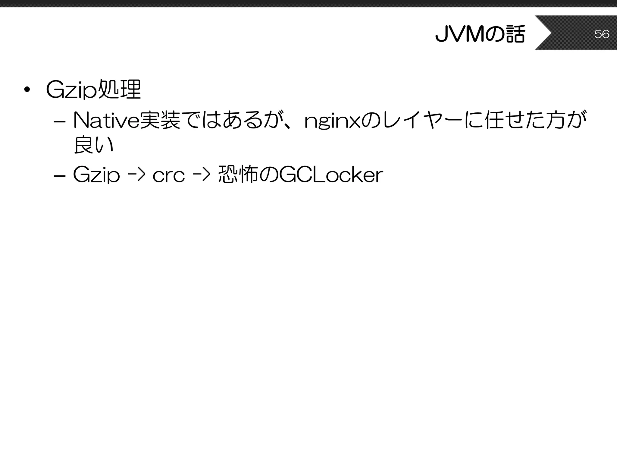 JVMの話
• Gzip処理
– Native実装ではあるが、nginxのレイヤーに任せた方が
良い
– Gzip -> crc -> 恐怖のGCLocker
56
 