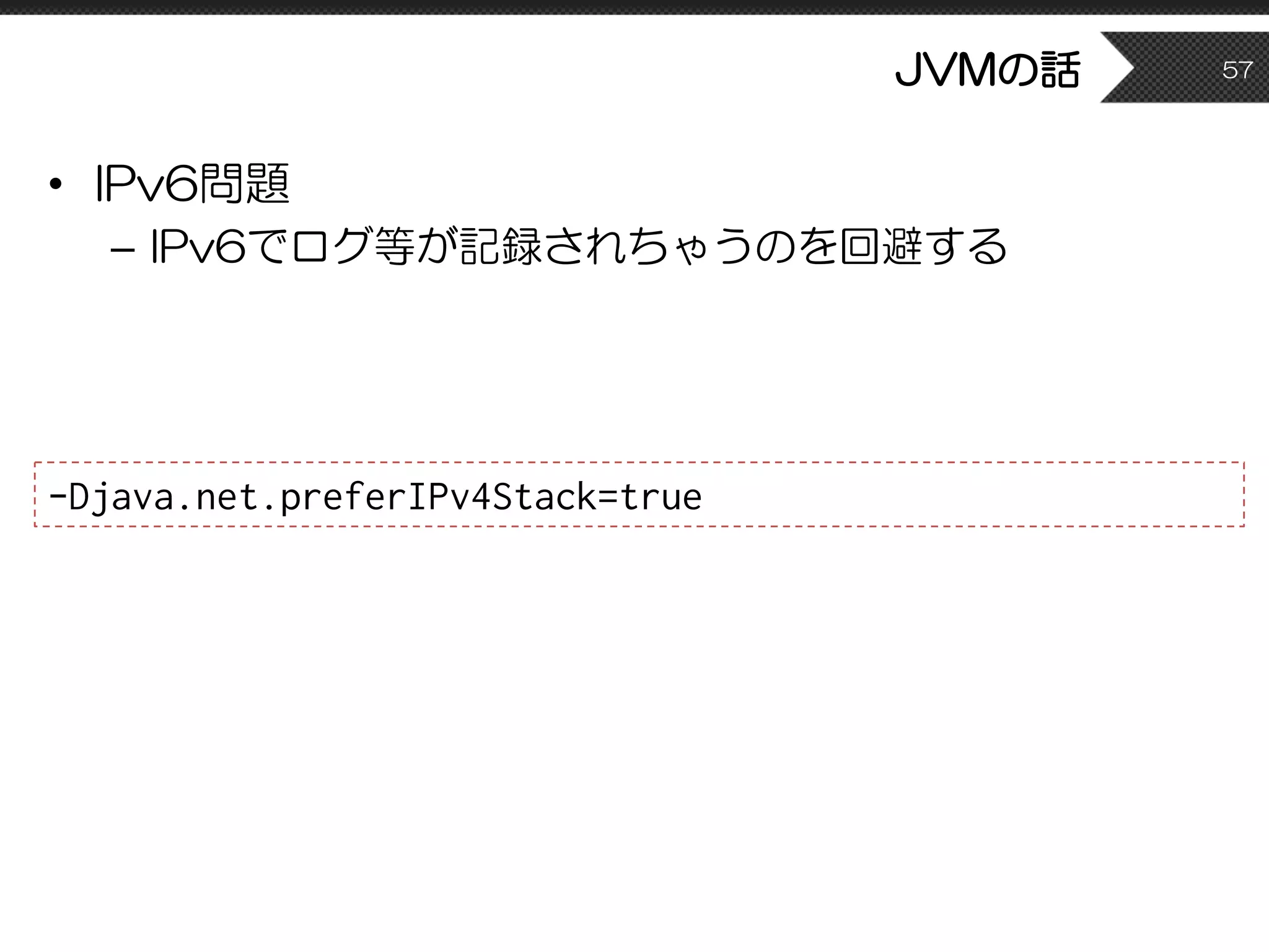 JVMの話
• IPv6問題
– IPv6でログ等が記録されちゃうのを回避する
57
-Djava.net.preferIPv4Stack=true
 