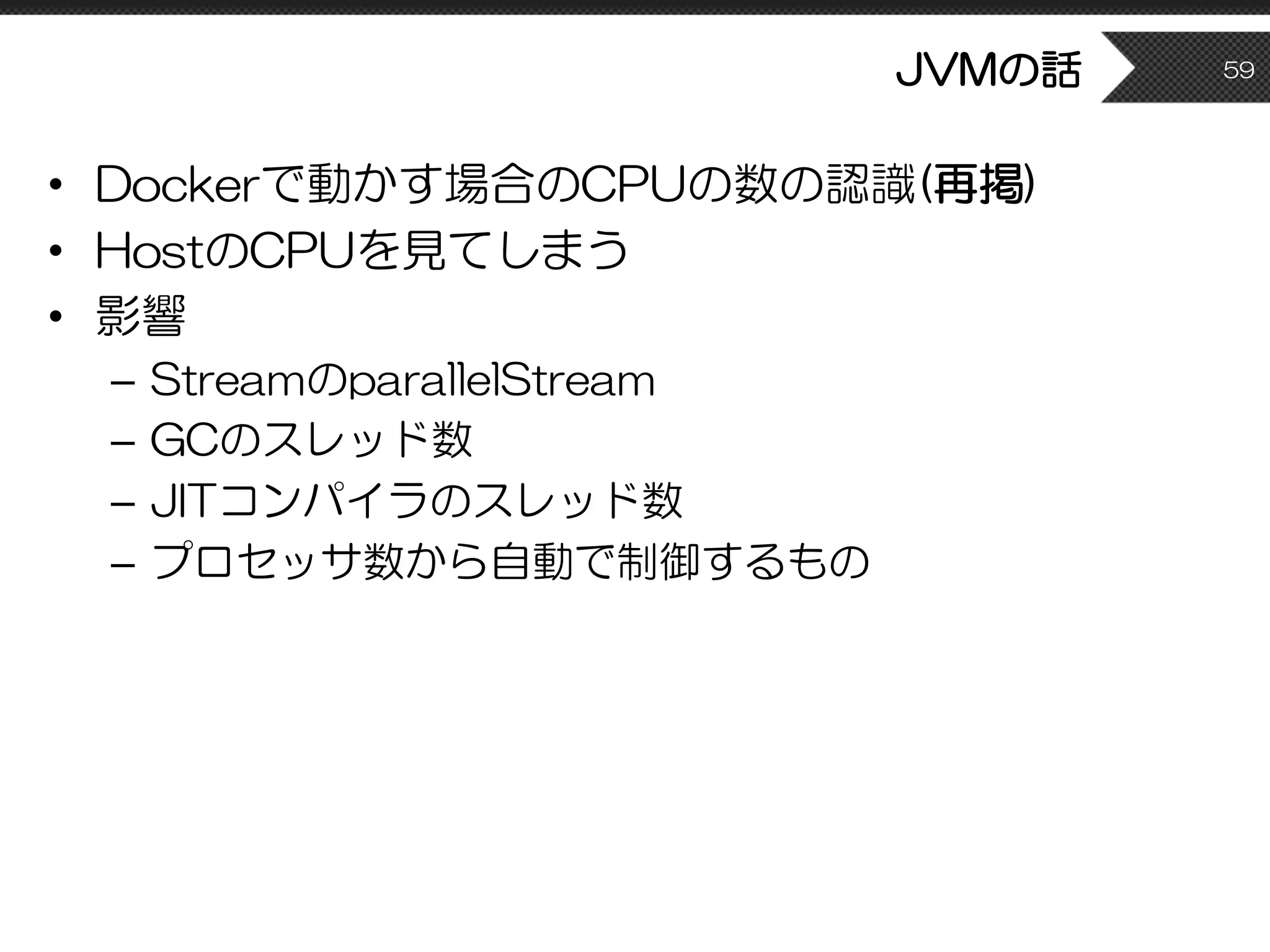 • Dockerで動かす場合のCPUの数の認識(再掲)
• HostのCPUを見てしまう
• 影響
– StreamのparallelStream
– GCのスレッド数
– JITコンパイラのスレッド数
– プロセッサ数から自動で制御するもの
JVMの話 59
 
