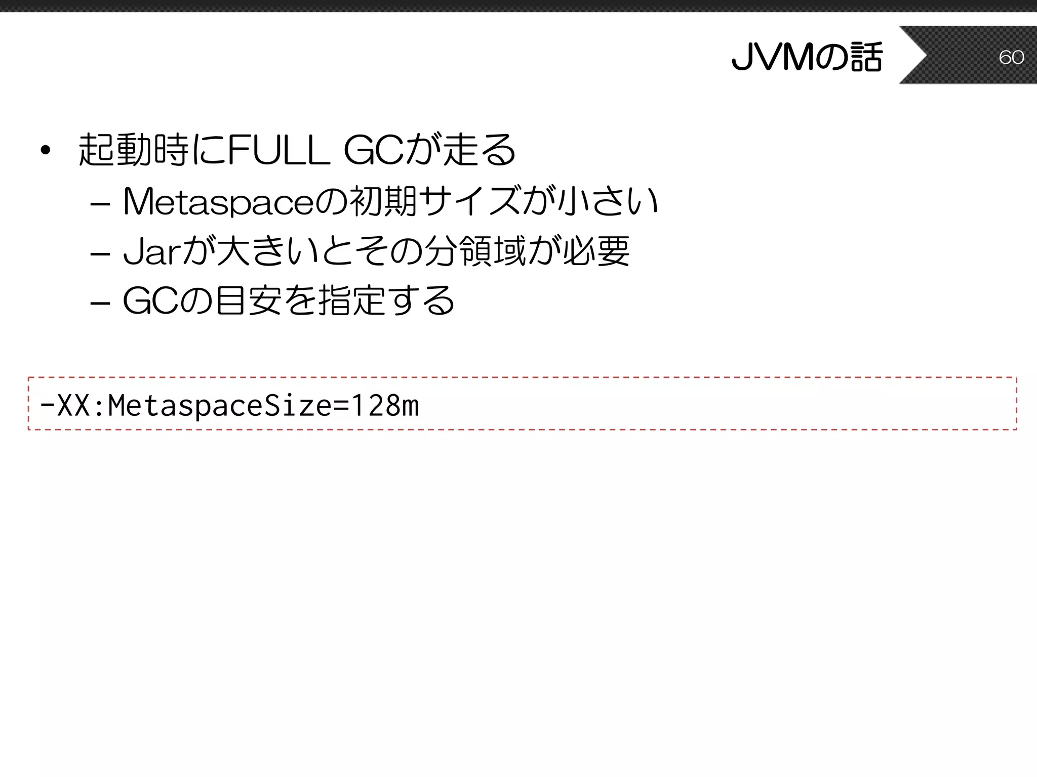 JVMの話
• 起動時にFULL GCが走る
– Metaspaceの初期サイズが小さい
– Jarが大きいとその分領域が必要
– GCの目安を指定する
60
-XX:MetaspaceSize=128m
 