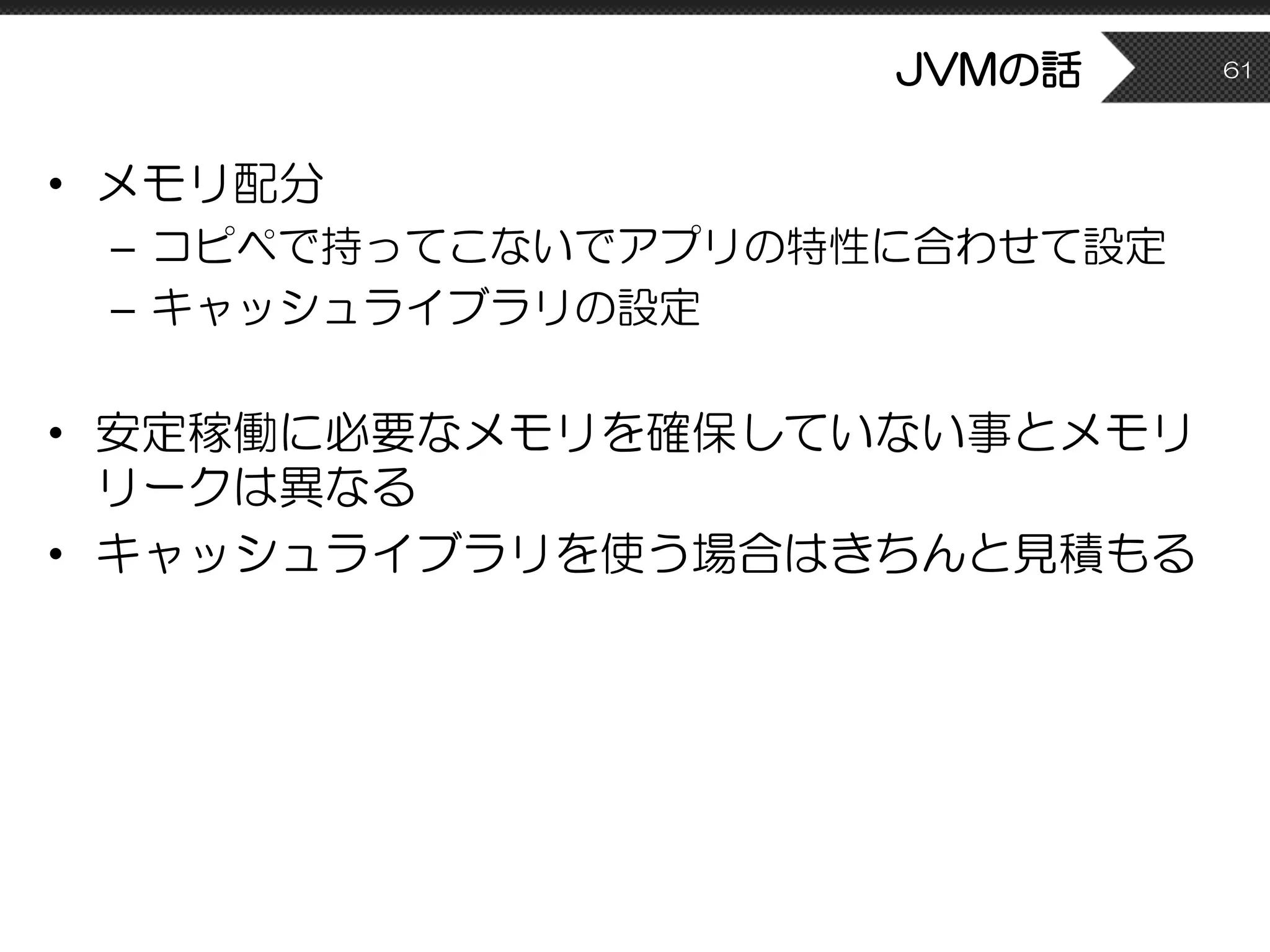 JVMの話
• メモリ配分
– コピペで持ってこないでアプリの特性に合わせて設定
– キャッシュライブラリの設定
• 安定稼働に必要なメモリを確保していない事とメモリ
リークは異なる
• キャッシュライブラリを使う場合はきちんと見積もる
61
 
