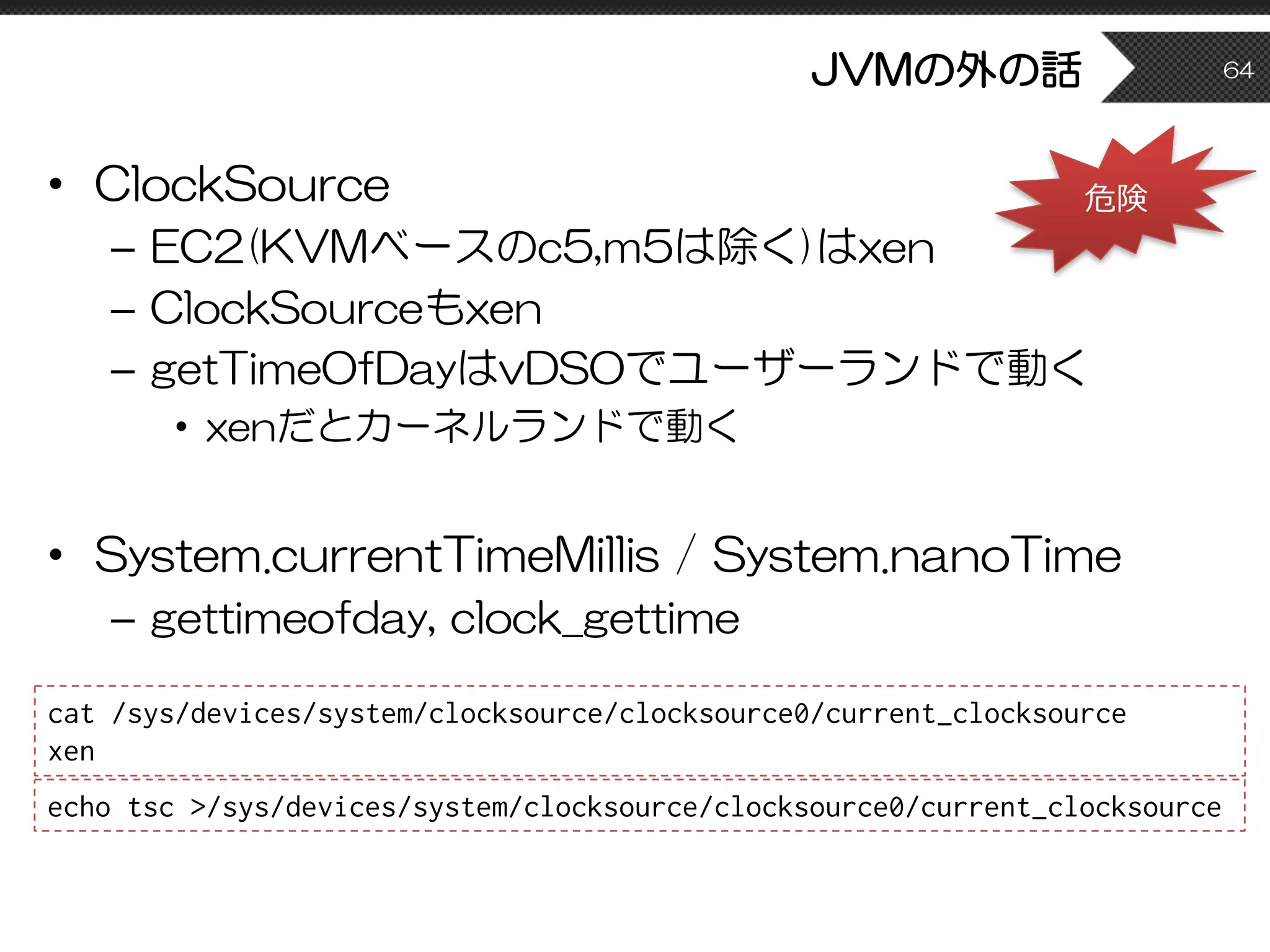 JVMの外の話
• ClockSource
– EC2(KVMベースのc5,m5は除く)はxen
– ClockSourceもxen
– getTimeOfDayはvDSOでユーザーランドで動く
• xenだとカーネルランドで動く
• System.currentTimeMillis / System.nanoTime
– gettimeofday, clock_gettime
64
cat /sys/devices/system/clocksource/clocksource0/current_clocksource
xen
echo tsc >/sys/devices/system/clocksource/clocksource0/current_clocksource
危険
 