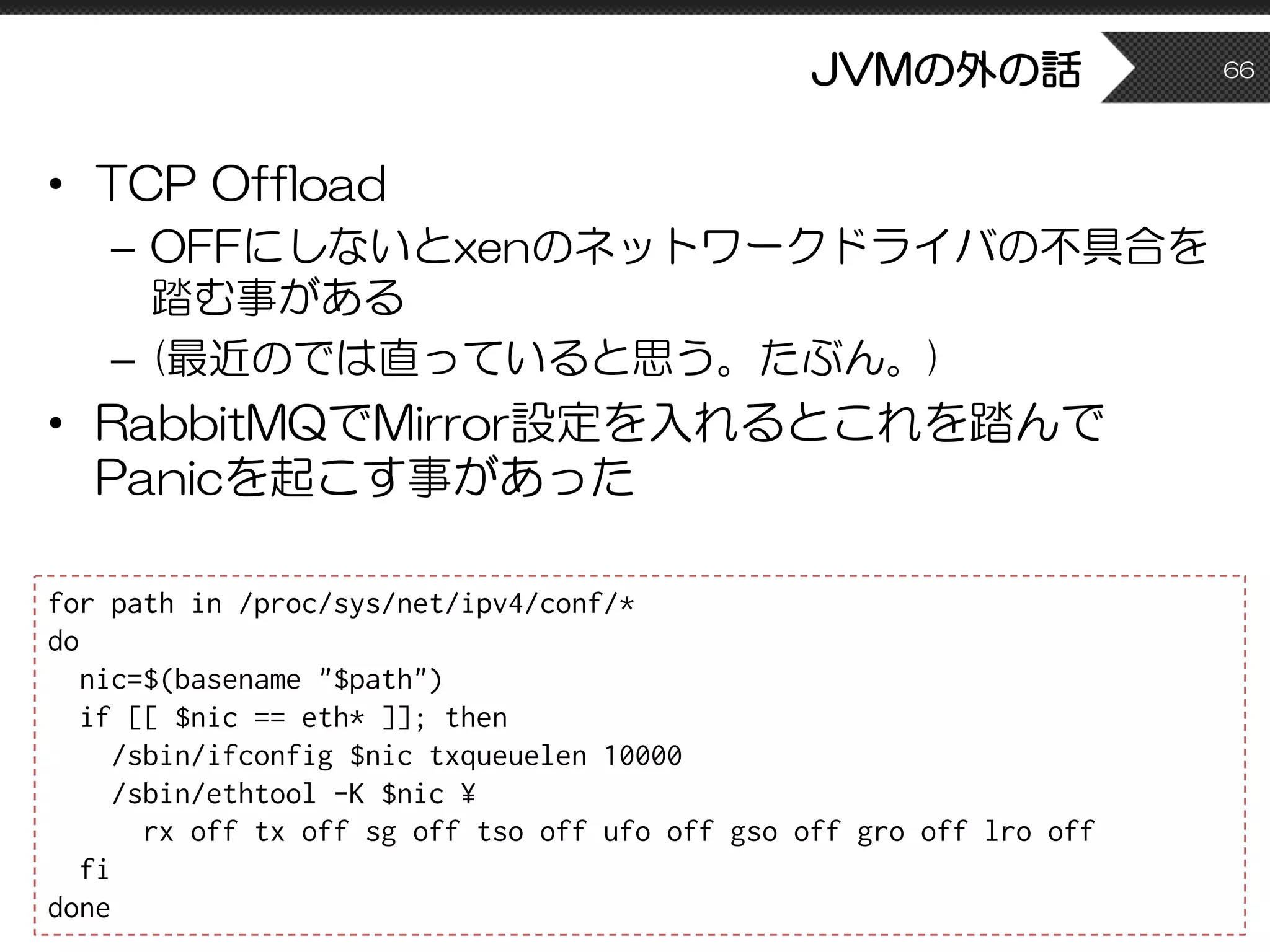 JVMの外の話
• TCP Offload
– OFFにしないとxenのネットワークドライバの不具合を
踏む事がある
– (最近のでは直っていると思う。たぶん。)
• RabbitMQでMirror設定を入れるとこれを踏んで
Panicを起こす事があった
66
for path in /proc/sys/net/ipv4/conf/*
do
nic=$(basename "$path")
if [[ $nic == eth* ]]; then
/sbin/ifconfig $nic txqueuelen 10000
/sbin/ethtool -K $nic ¥
rx off tx off sg off tso off ufo off gso off gro off lro off
fi
done
 
