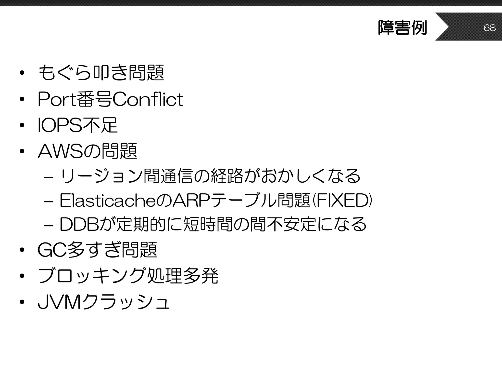 障害例
• もぐら叩き問題
• Port番号Conflict
• IOPS不足
• AWSの問題
– リージョン間通信の経路がおかしくなる
– ElasticacheのARPテーブル問題(FIXED)
– DDBが定期的に短時間の間不安定になる
• GC多すぎ問題
• ブロッキング処理多発
• JVMクラッシュ
68
 