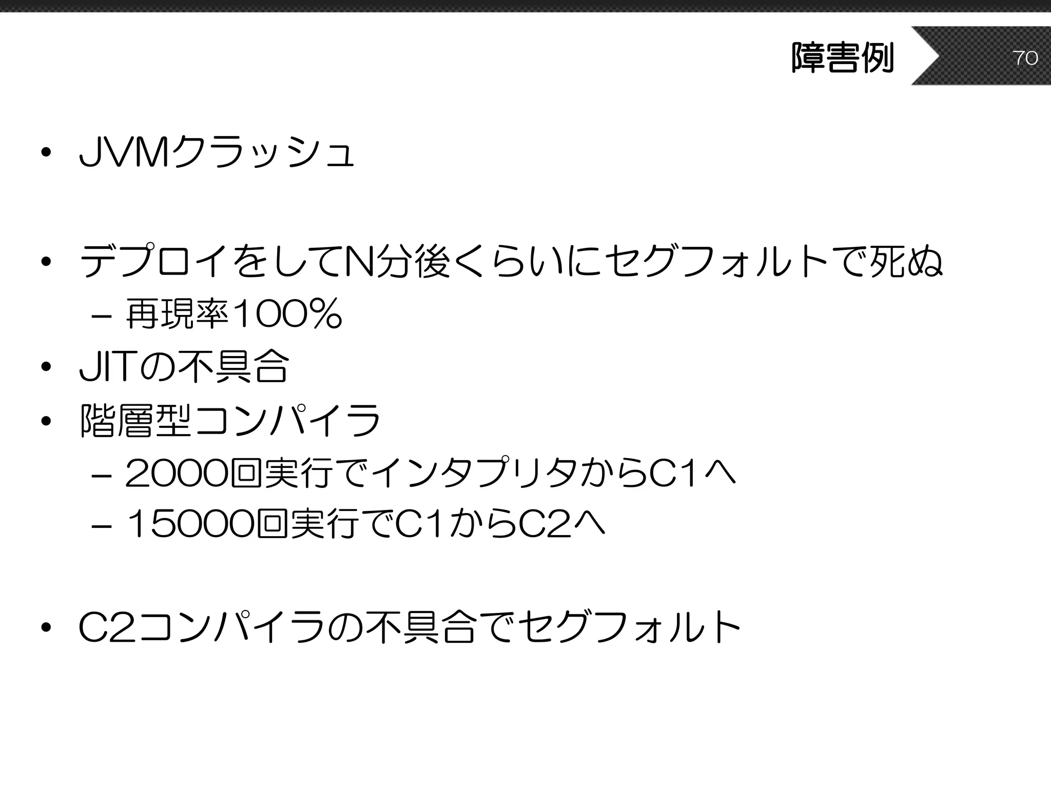障害例
• JVMクラッシュ
• デプロイをしてN分後くらいにセグフォルトで死ぬ
– 再現率100％
• JITの不具合
• 階層型コンパイラ
– 2000回実行でインタプリタからC1へ
– 15000回実行でC1からC2へ
• C2コンパイラの不具合でセグフォルト
70
 