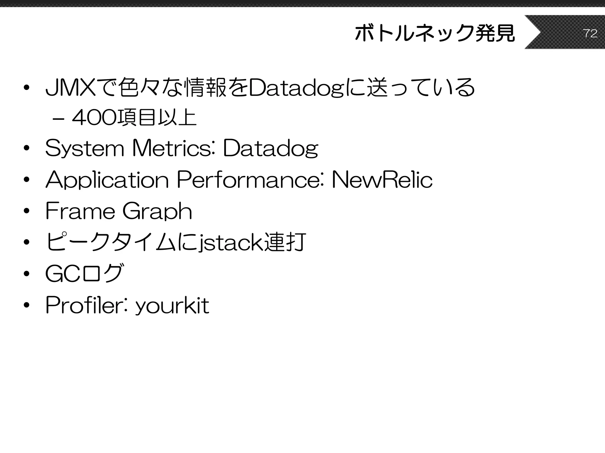 ボトルネック発見
• JMXで色々な情報をDatadogに送っている
– 400項目以上
• System Metrics: Datadog
• Application Performance: NewRelic
• Frame Graph
• ピークタイムにjstack連打
• GCログ
• Profiler: yourkit
72
 