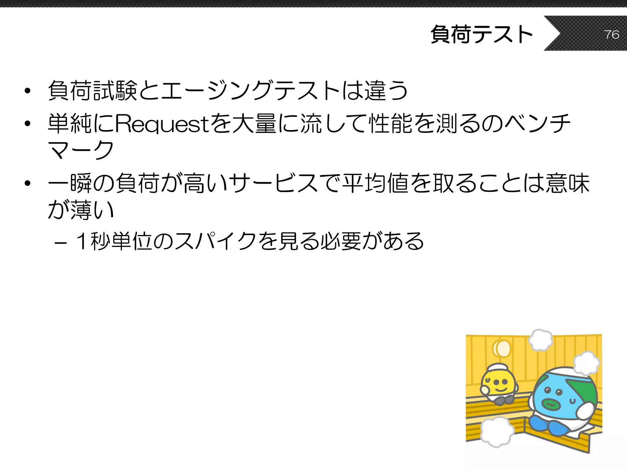 負荷テスト
• 負荷試験とエージングテストは違う
• 単純にRequestを大量に流して性能を測るのベンチ
マーク
• 一瞬の負荷が高いサービスで平均値を取ることは意味
が薄い
– 1秒単位のスパイクを見る必要がある
76
 