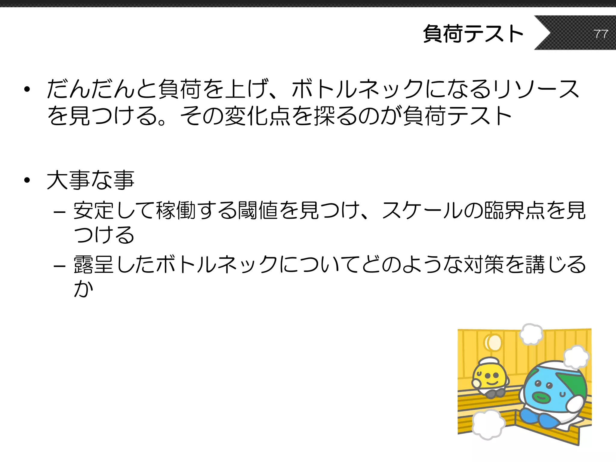 負荷テスト
• だんだんと負荷を上げ、ボトルネックになるリソース
を見つける。その変化点を探るのが負荷テスト
• 大事な事
– 安定して稼働する閾値を見つけ、スケールの臨界点を見
つける
– 露呈したボトルネックについてどのような対策を講じる
か
77
 