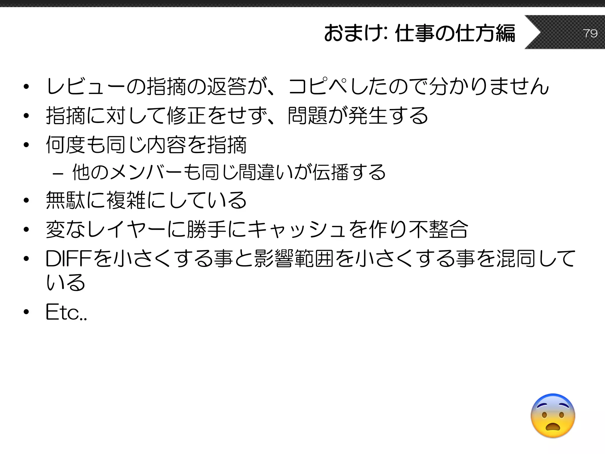 おまけ: 仕事の仕方編
• レビューの指摘の返答が、コピペしたので分かりません
• 指摘に対して修正をせず、問題が発生する
• 何度も同じ内容を指摘
– 他のメンバーも同じ間違いが伝播する
• 無駄に複雑にしている
• 変なレイヤーに勝手にキャッシュを作り不整合
• DIFFを小さくする事と影響範囲を小さくする事を混同して
いる
• Etc..
79
😨
 