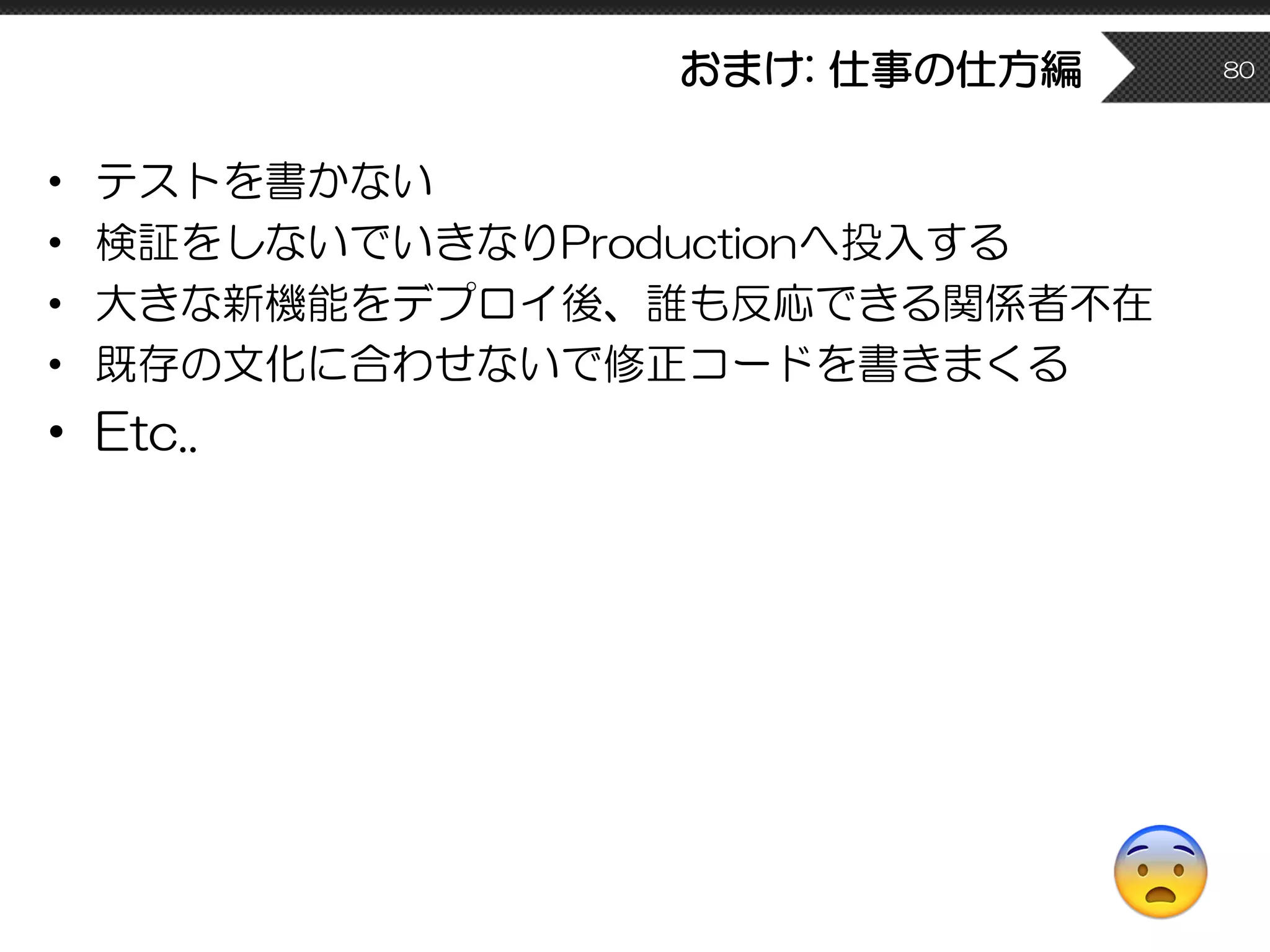 おまけ: 仕事の仕方編
• テストを書かない
• 検証をしないでいきなりProductionへ投入する
• 大きな新機能をデプロイ後、誰も反応できる関係者不在
• 既存の文化に合わせないで修正コードを書きまくる
• Etc..
80
😨
 