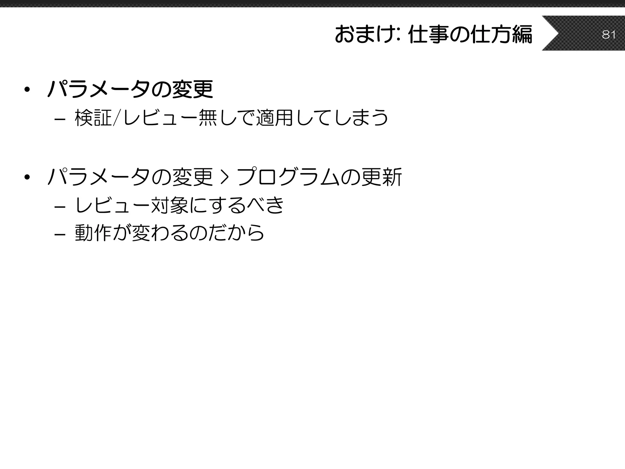 おまけ: 仕事の仕方編
• パラメータの変更
– 検証/レビュー無しで適用してしまう
• パラメータの変更 > プログラムの更新
– レビュー対象にするべき
– 動作が変わるのだから
81
 