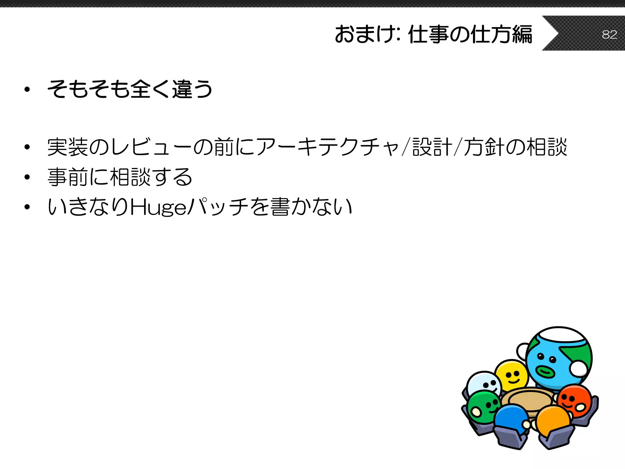 おまけ: 仕事の仕方編
• そもそも全く違う
• 実装のレビューの前にアーキテクチャ/設計/方針の相談
• 事前に相談する
• いきなりHugeパッチを書かない
82
 