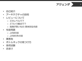アジェンダ
• 自己紹介
• アーキテクチャの説明
• レビューについて
– どのレベルで？
– どういう観点で？
– 指摘が多いもの/具体的な内容
• 性能問題
– JVMの話
– JVMの外の話
• 障害例
• ボトルネックの見つけ方
• ...
