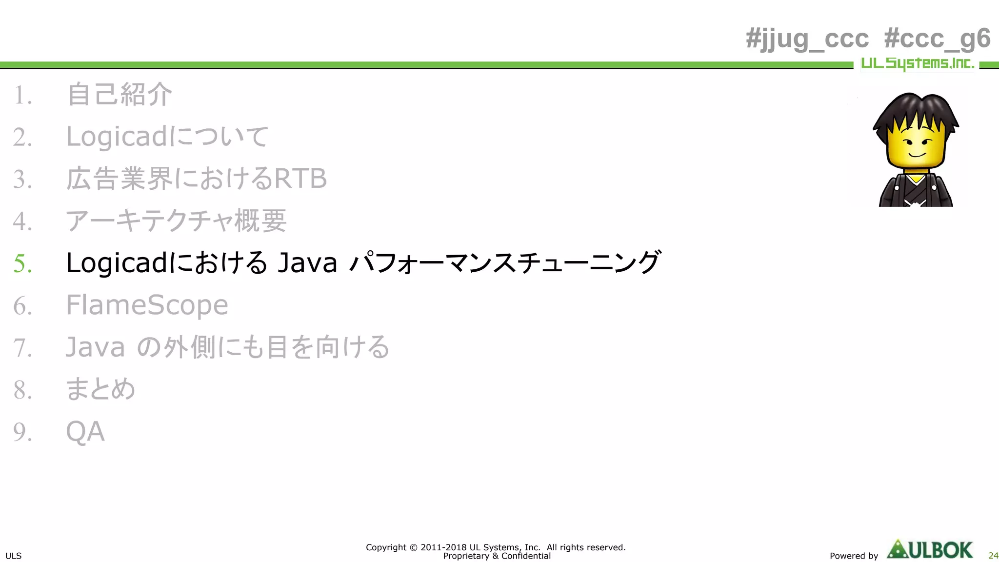 ULS
Copyright © 2011-2018 UL Systems, Inc. All rights reserved.
Proprietary & Confidential Powered by 24
#jjug_ccc #ccc_g6
1. 自己紹介
2. Logicadについて
3. 広告業界におけるRTB
4. アーキテクチャ概要
5. Logicadにおける Java パフォーマンスチューニング
6. FlameScope
7. Java の外側にも目を向ける
8. まとめ
9. QA
 