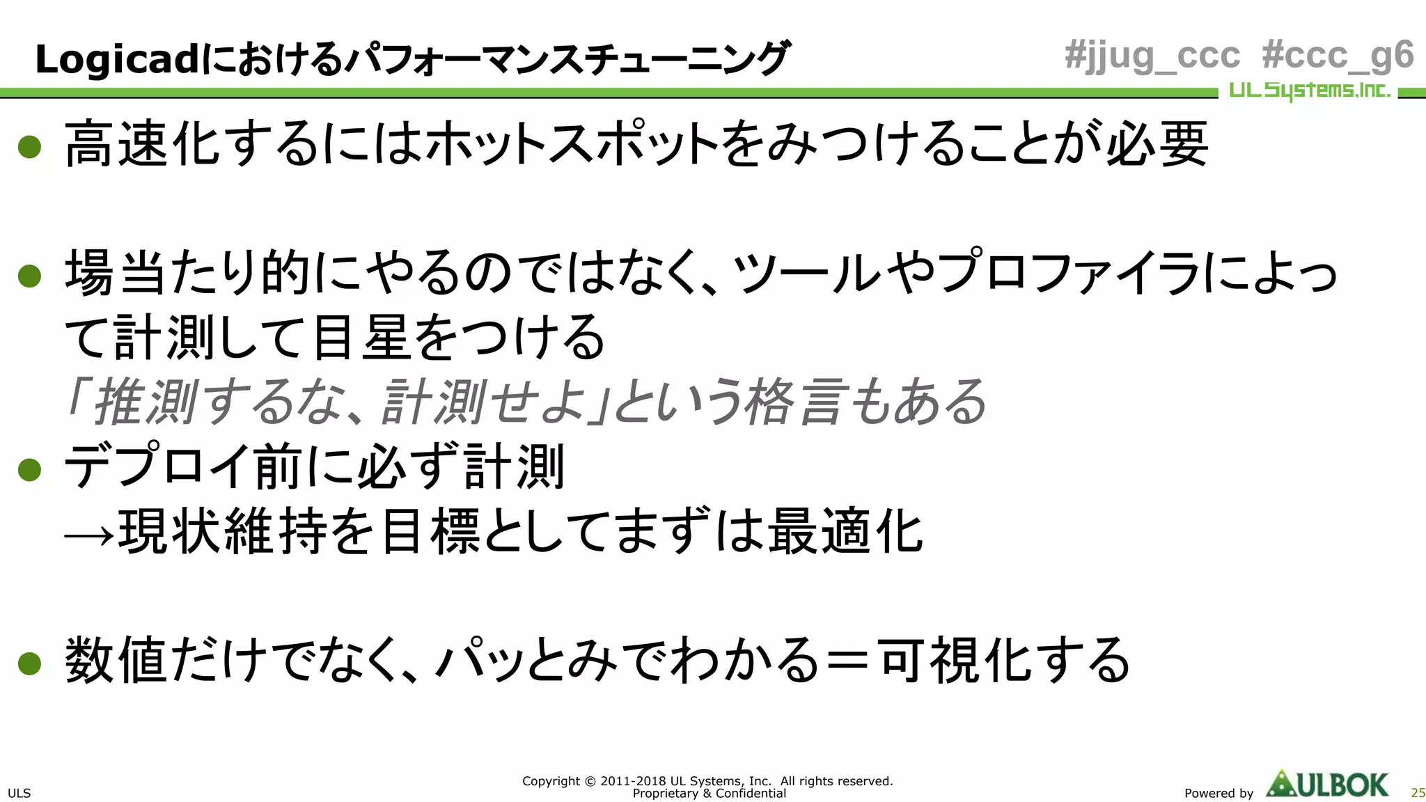 ULS
Copyright © 2011-2018 UL Systems, Inc. All rights reserved.
Proprietary & Confidential Powered by 25
#jjug_ccc #ccc_g6
● 高速化するにはホットスポットをみつけることが必要
● 場当たり的にやるのではなく、ツールやプロファイラによっ
て計測して目星をつける
「推測するな、計測せよ」という格言もある
● デプロイ前に必ず計測
→現状維持を目標としてまずは最適化
● 数値だけでなく、パッとみでわかる＝可視化する
Logicadにおけるパフォーマンスチューニング
 