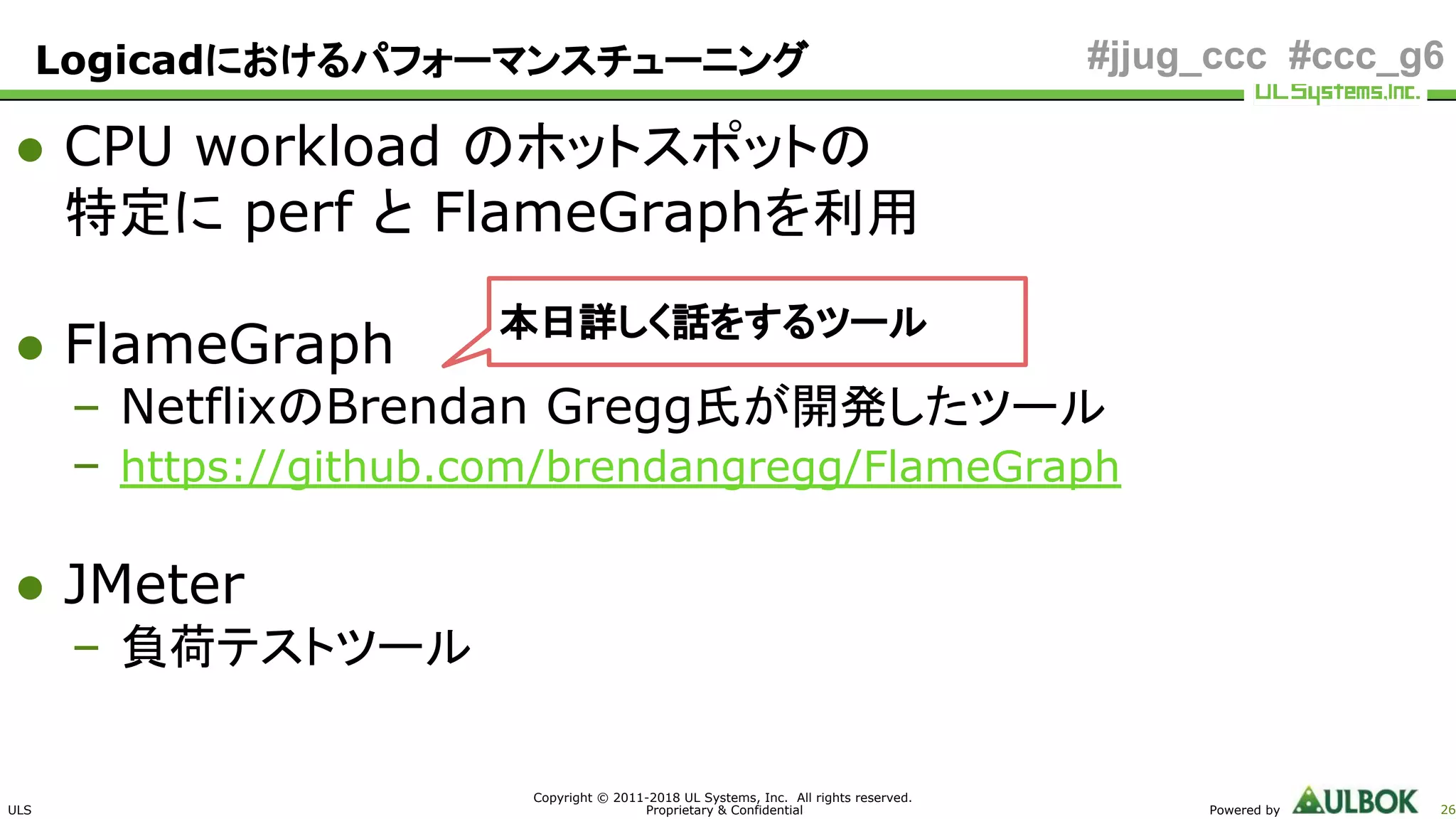 ULS
Copyright © 2011-2018 UL Systems, Inc. All rights reserved.
Proprietary & Confidential Powered by 26
#jjug_ccc #ccc_g6
● CPU workload のホットスポットの
特定に perf と FlameGraphを利用
● FlameGraph
– NetflixのBrendan Gregg氏が開発したツール
– https://github.com/brendangregg/FlameGraph
● JMeter
– 負荷テストツール
本日詳しく話をするツール
Logicadにおけるパフォーマンスチューニング
 