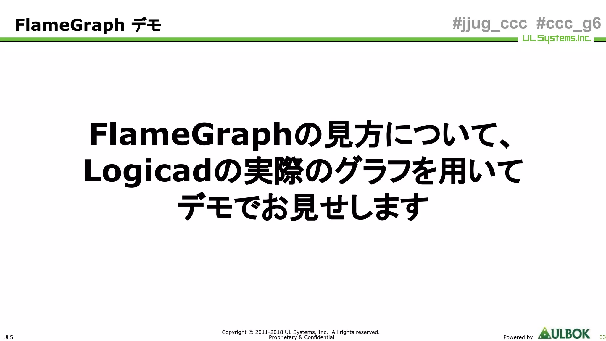 ULS
Copyright © 2011-2018 UL Systems, Inc. All rights reserved.
Proprietary & Confidential Powered by 33
#jjug_ccc #ccc_g6
FlameGraphの見方について、
Logicadの実際のグラフを用いて
デモでお見せします
FlameGraph デモ
 