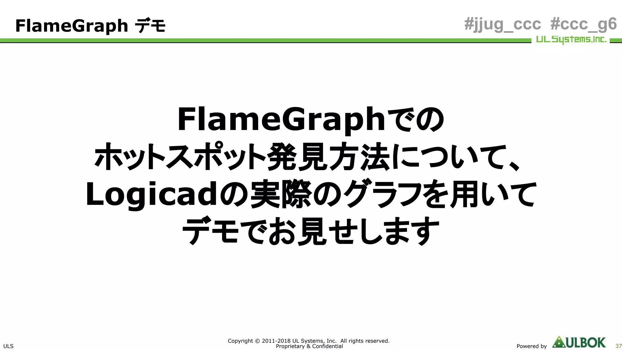 ULS
Copyright © 2011-2018 UL Systems, Inc. All rights reserved.
Proprietary & Confidential Powered by 37
#jjug_ccc #ccc_g6
FlameGraphでの
ホットスポット発見方法について、
Logicadの実際のグラフを用いて
デモでお見せします
FlameGraph デモ
 