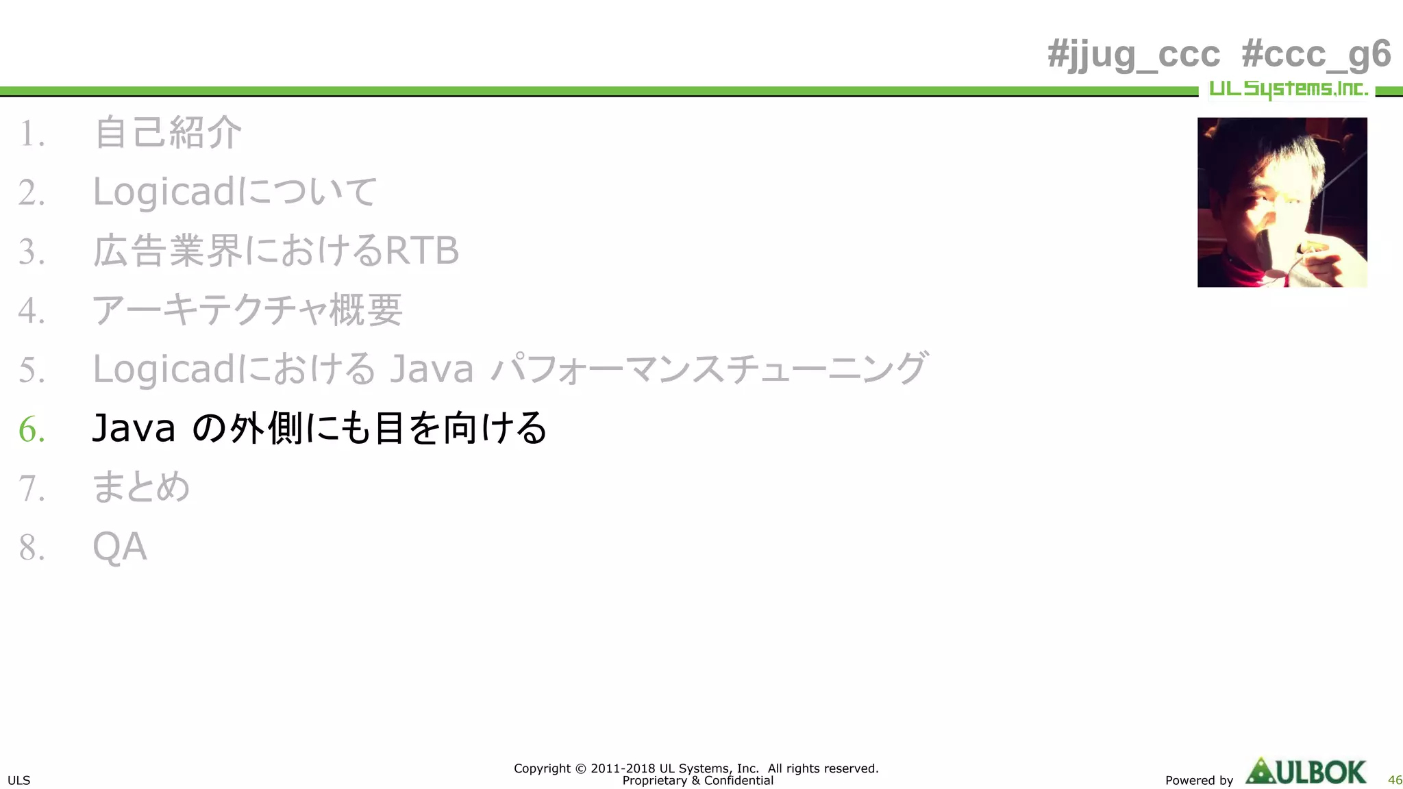 ULS
Copyright © 2011-2018 UL Systems, Inc. All rights reserved.
Proprietary & Confidential Powered by 46
#jjug_ccc #ccc_g6
1. 自己紹介
2. Logicadについて
3. 広告業界におけるRTB
4. アーキテクチャ概要
5. Logicadにおける Java パフォーマンスチューニング
6. Java の外側にも目を向ける
7. まとめ
8. QA
 
